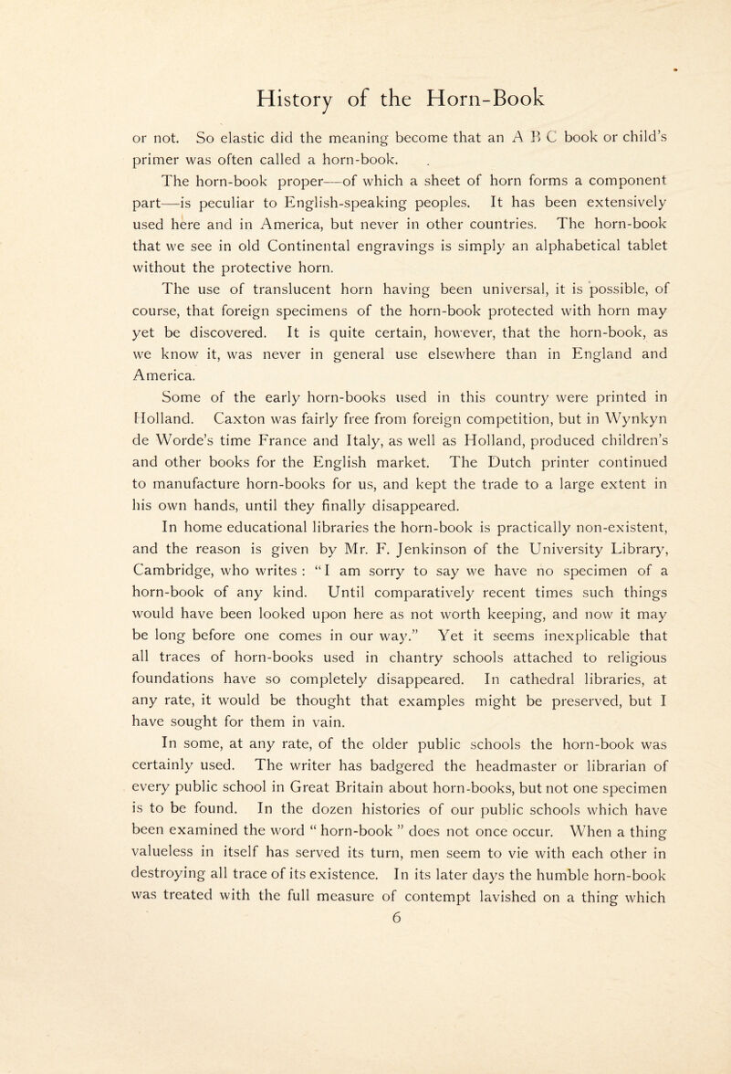 or not. So elastic did the meaning become that an A F> C book or child’s primer was often called a horn-book. The horn-book proper—of which a sheet of horn forms a component part—is peculiar to English-speaking peoples. It has been extensively used here and in America, but never in other countries. The horn-book that we see in old Continental engravings is simply an alphabetical tablet without the protective horn. The use of translucent horn having been universal, it is possible, of course, that foreign specimens of the horn-book protected with horn may yet be discovered. It is quite certain, however, that the horn-book, as we know it, was never in general use elsewhere than in England and America. Some of the early horn-books used in this country were printed in Holland. Caxton was fairly free from foreign competition, but in Wynkyn de Worde’s time France and Italy, as well as Holland, produced children’s and other books for the English market. The Dutch printer continued to manufacture horn-books for us, and kept the trade to a large extent in his own hands, until they finally disappeared. In home educational libraries the horn-book is practically non-existent, and the reason is given by Mr. F. Jenkinson of the University Library, Cambridge, who writes : “ I am sorry to say we have no specimen of a horn-book of any kind. Until comparatively recent times such things would have been looked upon here as not worth keeping, and now it may be long before one comes in our way.” Yet it seems inexplicable that all traces of horn-books used in chantry schools attached to religious foundations have so completely disappeared. In cathedral libraries, at any rate, it would be thought that examples might be preserved, but I have sought for them in vain. In some, at any rate, of the older public schools the horn-book was certainly used. The writer has badgered the headmaster or librarian of every public school in Great Britain about horn-books, but not one specimen is to be found. In the dozen histories of our public schools which have been examined the word “ horn-book ” does not once occur. When a thing valueless in itself has served its turn, men seem to vie with each other in destroying all trace of its existence. In its later days the humble horn-book was treated with the full measure of contempt lavished on a thing which