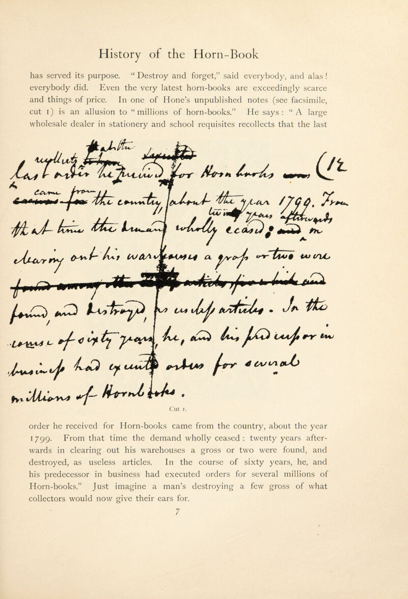 has served its purpose. “ Destroy and forget,” said everybody, and alas ! everybody did. Even the very latest horn-books are exceedingly scarce and things of price. In one of Hone’s unpublished notes (see facsimile, cut i) is an allusion to “millions of horn-books.” He says: “A large wholesale dealer in stationery and school requisites recollects that the last tr ^ j J ' /Ml’ VU/ 7. th^i^ /vi/ lAJAA.*^*<AtL4 a. iAJ i/hC 1^ ^ Ct4 Jp. /iry ^cut/ieUj Cut I. order he received for Horn-books came from the country, about the year 1799. From that time the demand wholly ceased: twenty years after¬ wards in clearing out his warehouses a gross or two were found, and destroyed, as useless articles. In the course of sixty years, he, and his predecessor in business had executed orders for several millions of Horn-books.” Just imagine a man’s destroying a few gross of what collectors would now give their ears for.