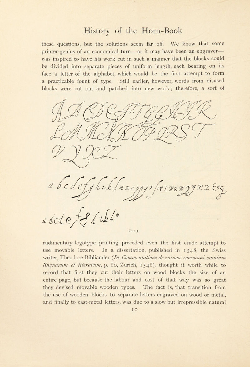 these questions, but the solutions seem far off. We know that some printer-genius of an economical turn—or it may have been an engraver— was inspired to have his work cut in such a manner that the blocks could be divided into separate pieces of uniform length, each bearing on its face a letter of the alphabet, which would be the first attempt to form a practicable fount of type. Still earlier, however, words from disused blocks were cut out and patched into new work; therefore, a sort of Cut 5. rudimentary logotype printing preceded even the first crude attempt to use movable letters. In a dissertation, published in 1548, the Swiss writer, Theodore Bibhander {Jn Coinmentatione de ratione coinmuni omnitun linguarunt et literariim^ p. 80, Zurich, 1548), thought it worth while to record that first they cut their letters on wood blocks the size of an entire page, but because the labour and cost of that way was so great they devised movable wooden types. The fact is, that transition from the use of wooden blocks to separate letters engraved on wood or metal, and finally to cast-metal letters, was due to a slow but irrepressible natural