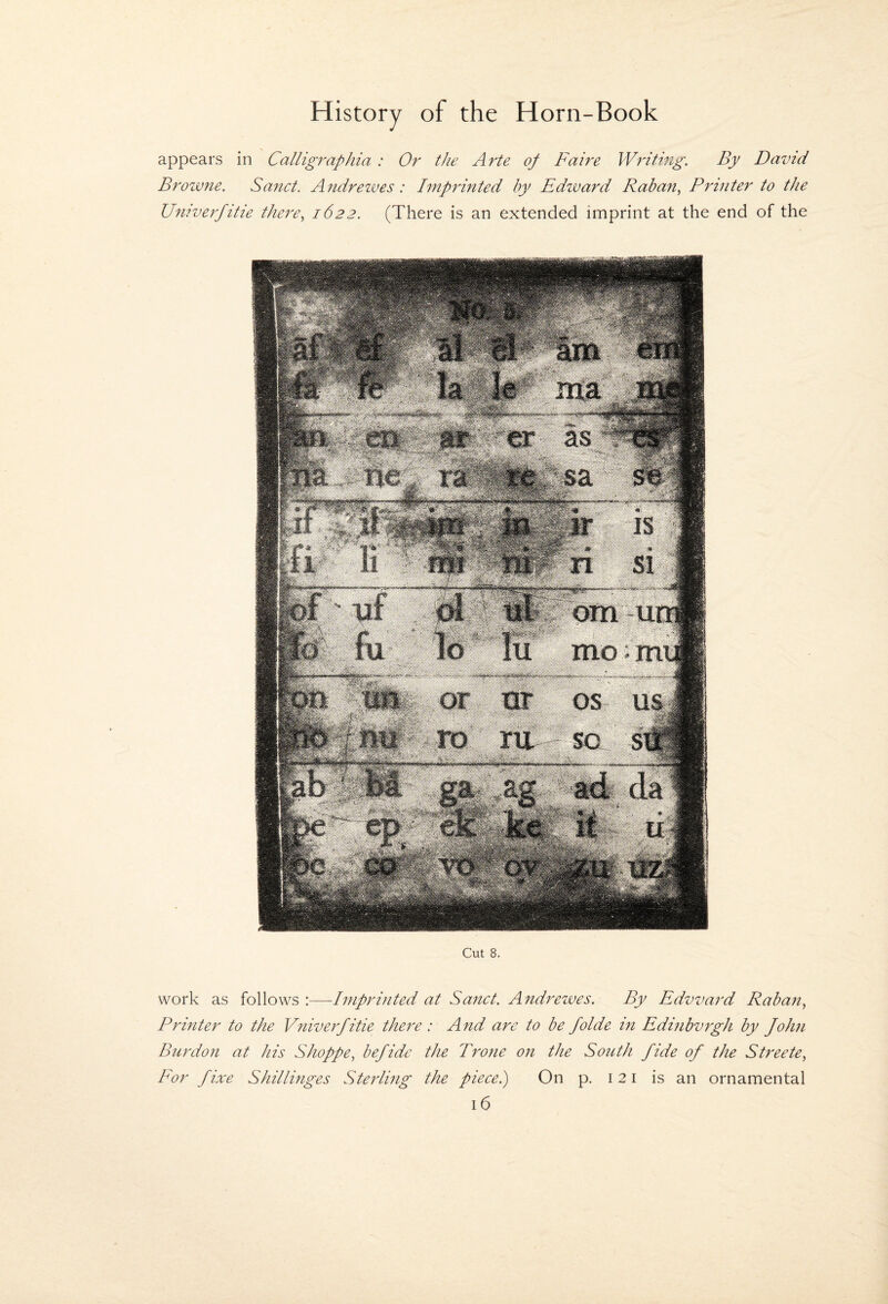 appears in Calligraphia : Or the Arte of Faire Writmg. By David Browne. Sanct. Andreives: Imprinted by Edward Raban, Printer to the Univerfitie there^ 1622. (There is an extended imprint at the end of the Cut 8. work as follows :—-Imprinted at Sanct. Andrezves. By Edward Raban, Printer to the Vniverfitie there : And are to be folde in Edinbvrgh by John Burdon at his Shoppe., befidc the Prone on the South fide of the Streete, For fixe Shillinges Sterling the piecei) On p. 121 is an ornamental