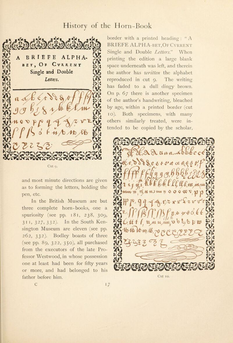 border with a printed heading : “ A BRIEFE ALPHA-bkt,Of Cvrrf.nt Single and Double Letters!' When printing the edition a large blank space underneath was left, and therein the author has written the alphabet reproduced in cut 9. The writing has faded to a dull dingy brown. On p. 67 there is another specimen of the author’s handwriting, bleached by age, within a printed border (cut I o). Both specimens, with many others similarly treated, were in¬ tended to be copied by the scholar. and most minute directions are given as to forming the letters, holding the pen, etc. In the British Museum are but three complete horn-books, one a spuriosity (see pp. 181, 238, 309, 31 I, 327, 332). In the South Ken¬ sington Museum are eleven (see pp. 262, 332). Bodley boasts of three (see pp. 89, 322, 350), all purchased from the executors of the late Pro¬ fessor Westwood, in whose possession one at least had been for fifty years or more, and had belonged to his father before him. A BRIEFE ALPHA^ BET, Of Cvrrent Single and Double Utters. /H- 0 V ■p ^ ^ 0 f- -.f/b/l'b/Cfe Cut 9.