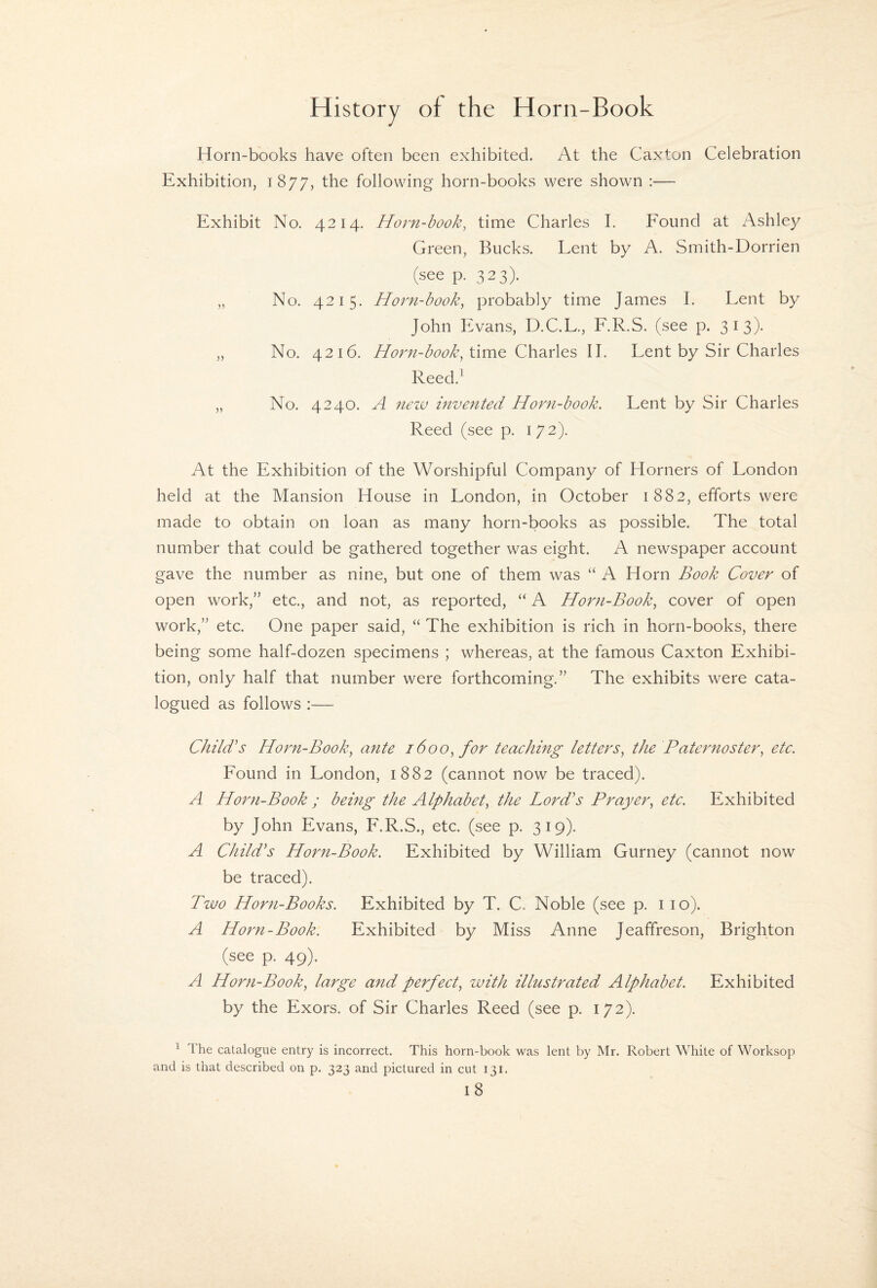 Horn-books have often been exhibited. At the Caxton Celebration Exhibition, 1877, the following horn-books were shown :— Exhibit No. 4214. Horn-book, time Charles I. Found at Ashley Green, Bucks. Lent by A. Smith-Dorrien (see p. 323). „ No. 4215. Horn-book, probably time James I. Lent by John Evans, D.C.L., F.R.S. (see p. 313)- „ No. 4216. Horn-book, II. Lent by Sir Charles Reed.' „ No, 4240. A nezv invented Horn-book. Lent by Sir Charles Reed (see p. 172). At the Exhibition of the Worshipful Company of Horners of London held at the Mansion House in London, in October 1882, efforts were made to obtain on loan as many horn-books as possible. The total number that could be gathered together was eight. A newspaper account gave the number as nine, but one of them was “ A Horn Book Cover of open work,” etc., and not, as reported, “ A Horn-Book, cover of open work,” etc. One paper said, “ The exhibition is rich in horn-books, there being some half-dozen specimens ; whereas, at the famous Caxton Exhibi¬ tion, only half that number were forthcoming.” The exhibits were cata¬ logued as follows :— Child^s Horn-Book, ante 1600, for teaching letters, the Paternoster, etc. Found in London, 1882 (cannot now be traced). A Horn-Book ; being the Alphabet, the Lord's Prayer, etc. Exhibited by John Evans, F.R.S., etc. (see p. 319). A Child's Horn-Book. Exhibited by William Gurney (cannot now be traced). Tivo Horn-Books. Exhibited by T. C. Noble (see p. 110). A Horn-Book. Exhibited by Miss Anne Jeaffreson, Brighton (see p. 49). A Horn-Book, large and perfect, with illustrated Alphabet. Exhibited by the Exors. of Sir Charles Reed (see p. 172). ^ Ihe catalogue entry is incorrect. This horn-book was lent by Mr. Robert White of Worksop and is that described on p. 323 and pictured in cut 131.