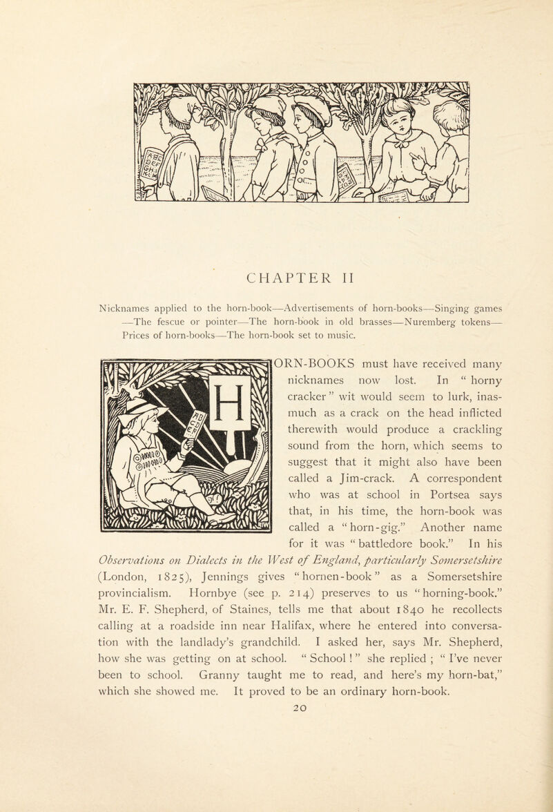 CHAPTER II Nicknames applied to the horn-book—Advertisements of horn-books—Singing games —The fescue or pointer—The horn-book in old brasses—Nuremberg tokens— Prices of horn-books—-The horn-book set to music. ORN-BOOKS must have received many nicknames now lost. In “ horny cracker ” wit would seem to lurk, inas¬ much as a crack on the head inflicted therewith would produce a crackling sound from the horn, which seems to suggest that it might also have been called a Jim-crack. A correspondent who was at school in Portsea says that, in his time, the horn-book was called a “horn-gig.” Another name for it was “ battledore book.” In his Observations on Dialects in the West of England^ particularly Somersetshire (London, 1825), Jennings gives “ hornen-book ” as a Somersetshire provincialism. Hornbye (see p. 214) preserves to us “ horning-book.” Mr. E. F. Shepherd, of Staines, tells me that about 1840 he recollects calling at a roadside inn near Halifax, where he entered into conversa¬ tion with the landlady’s grandchild. I asked her, says Mr. Shepherd, how she was getting on at school. “ School ! ” she replied ; “ I’ve never been to school. Granny taught me to read, and here’s my horn-bat,” which she showed me. It proved to be an ordinary horn-book.