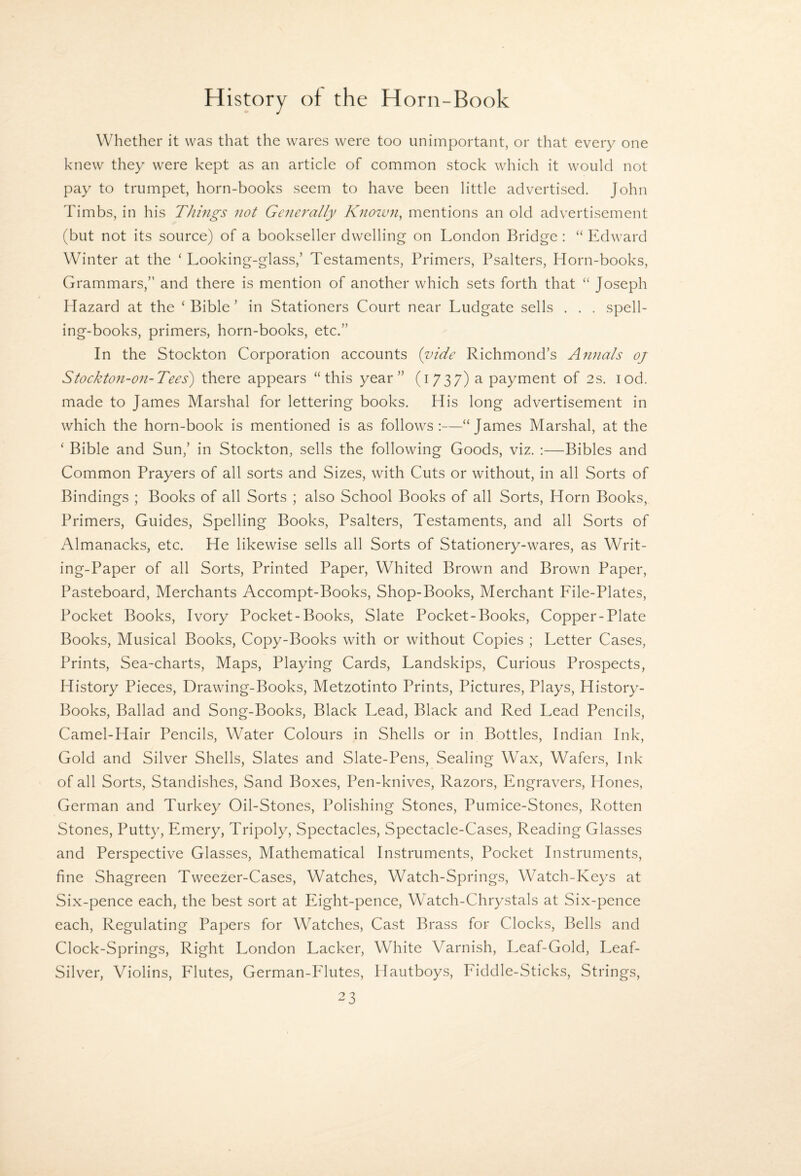 Whether it was that the wares were too unimportant, or that every one knew they were kept as an article of common stock which it would not pay to trumpet, horn-books seem to have been little advertised. John Timbs, in his Things not Generally Known, mentions an old advertisement (but not its source) of a bookseller dwelling on London Bridge: “ Edward Winter at the ‘ Looking-glass,’ Testaments, Primers, Psalters, Horn-books, Grammars,” and there is mention of another which sets forth that “ Joseph Hazard at the ‘Bible’ in Stationers Court near Ludgate sells . . . spell¬ ing-books, primers, horn-books, etc.” In the Stockton Corporation accounts {vide Richmond’s Annals oj Stockton-on-Tees') there appears “this year” (i 737) a payment of 2s. lod. made to James Marshal for lettering books. His long advertisement in which the horn-book is mentioned is as follows:—“James Marshal, at the ‘ Bible and Sun,’ in Stockton, sells the following Goods, viz. :—Bibles and Common Prayers of all sorts and Sizes, with Cuts or without, in all Sorts of Bindings ; Books of all Sorts ; also School Books of all Sorts, Horn Books, Primers, Guides, Spelling Books, Psalters, Testaments, and all Sorts of Almanacks, etc. He likewise sells all Sorts of Stationery-wares, as Writ¬ ing-Paper of all Sorts, Printed Paper, Whited Brown and Brown Paper, Pasteboard, Merchants Accompt-Books, Shop-Books, Merchant File-Plates, Pocket Books, Ivory Pocket-Books, Slate Pocket-Books, Copper-Plate Books, Musical Books, Copy-Books with or without Copies ; Letter Cases, Prints, Sea-charts, Maps, Playing Cards, Landskips, Curious Prospects, History Pieces, Drawing-Books, Metzotinto Prints, Pictures, Plays, History- Books, Ballad and Song-Books, Black Lead, Black and Red Lead Pencils, Camel-Hair Pencils, Water Colours in Shells or in Bottles, Indian Ink, Gold and Silver Shells, Slates and Slate-Pens, Sealing Wax, Wafers, Ink of all Sorts, Standishes, Sand Boxes, Pen-knives, Razors, Engravers, Hones, German and Turkey Oil-Stones, Polishing Stones, Pumice-Stones, Rotten Stones, Putty, Emery, Tripoly, Spectacles, Spectacle-Cases, Reading Glasses and Perspective Glasses, Mathematical Instruments, Pocket Instruments, fine Shagreen Tweezer-Cases, Watches, Watch-Springs, Watch-Keys at Six-pence each, the best sort at Eight-pence, Watch-Chrystals at Six-pence each. Regulating Papers for Watches, Cast Brass for Clocks, Bells and Clock-Springs, Right London Lacker, White Varnish, Leaf-Gold, Leaf- Silver, Violins, Flutes, German-Pdutes, Hautboys, Fiddle-Sticks, Strings,