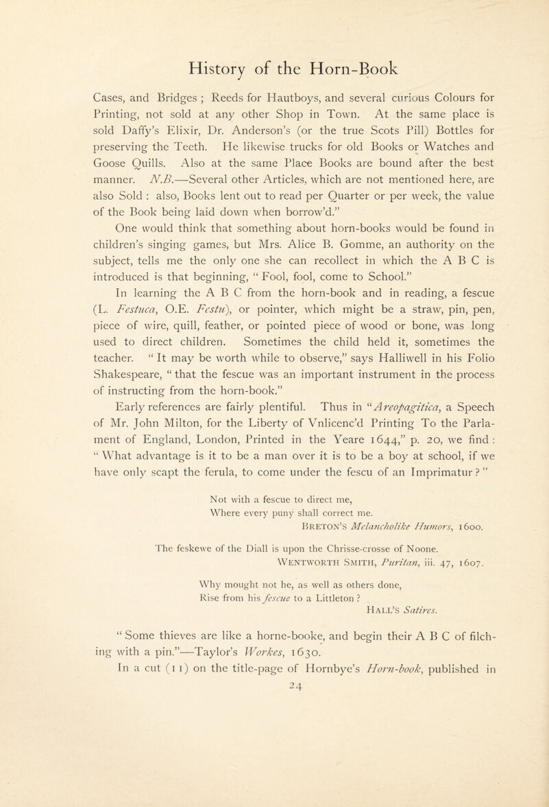 Cases, and Bridges ; Reeds for Hautboys, and several curious Colours for Printing, not sold at any other Shop in Town. At the same place is sold Daffy’s Elixir, Dr. Anderson’s (or the true Scots Pill) Bottles for preserving the Teeth. He likewise trucks for old Books or Watches and Goose Quills. Also at the same Place Books are bound after the best manner. N.B.—Several other Articles, which are not mentioned here, are also Sold : also, Books lent out to read per Quarter or per week, the value of the Book being laid down when borrow’d.” One would think that something about horn-books would be found in children’s singing games, but Mrs. Alice B. Gomme, an authority on the subject, tells me the only one she can recollect in which the A B C is introduced is that beginning, “ Fool, fool, come to School.” In learning the ABC from the horn-book and in reading, a fescue (L. Festuca^ O.E. Festu), or pointer, which might be a straw, pin, pen, piece of wire, quill, feather, or pointed piece of wood or bone, was long used to direct children. Sometimes the child held it, sometimes the teacher. “ It may be worth while to observe,” says Halliwell in his Folio Shakespeare, “ that the fescue was an important instrument in the process of instructing from the horn-book.” Early references are fairly plentiful. Thus in Areopagitica, a Speech of Mr. John Milton, for the Liberty of Vnlicenc’d Printing To the Parla- ment of England, London, Printed in the Yeare 1644,” p. 20, we find : “ What advantage is it to be a man over it is to be a boy at school, if we have only scapt the ferula, to come under the fescu of an Imprimatur?” Not with a fescue to direct me, Where every puny shall correct me. Breton’s Mela7tcJioHke Hnuiors^ 1600. The feskewe of the Diall is upon the Chrisse-crosse of Noone, Wentworth Smith, Ptiritan^ iii. 47, 1607. Why mought not he, as well as others done, Rise from his fesaie to a Littleton ? Hall’s Satires. “ Some thieves are like a horne-booke, and begin their A B C of filch¬ ing with a pin.”—Taylor’s Workes, 1630. In a cut (i i) on the title-page of Hornbye’s Horm-book.^ published in