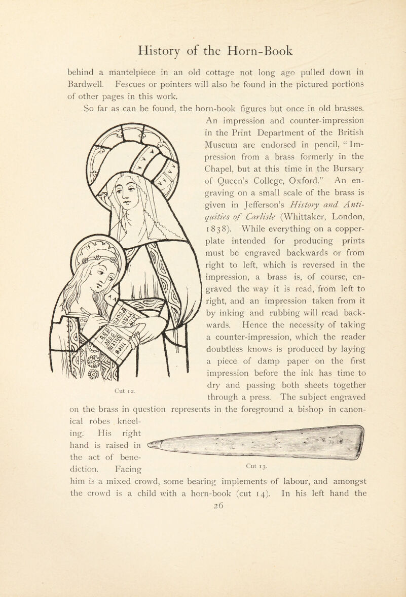 behind a rhantelpiece in an old cottage not long ago pulled down in Bardwell. Fescues or pointers will also be found in the pictured portions of other pages in this work. So far as can be found, the horn-book figures but once in old brasses. An impression and counter-impression in the Print Department of the British Museum are endorsed in pencil, “ Im¬ pression from a brass formerly in the Chapel, but at this time in the Bursary of Queen’s College, Oxford.” An en¬ graving on a small scale of the brass is given in Jefferson’s History mid Anti¬ quities of Carlisle (Whittaker, London, 1838). While everything on a copper¬ plate intended for producing prints must be engraved backwards or from right to left, which is reversed in the impression, a brass is, of course, en¬ graved the way it is read, from left to right, and an impression taken from it by inking and rubbing will read back¬ wards. Hence the necessity of taking a counter-impression, which the reader doubtless knows is produced by laying a piece of damp paper on the first impression before the ink has time to dry and passing both sheets together through a press. The subject engraved on the brass in question represents in the foreground a bishop in canon¬ ical robes kneel- Cut 12. him is a mixed crowd, some bearing implements of labour, and amongst the crowd is a child with a horn-book (cut 14). In his left hand the