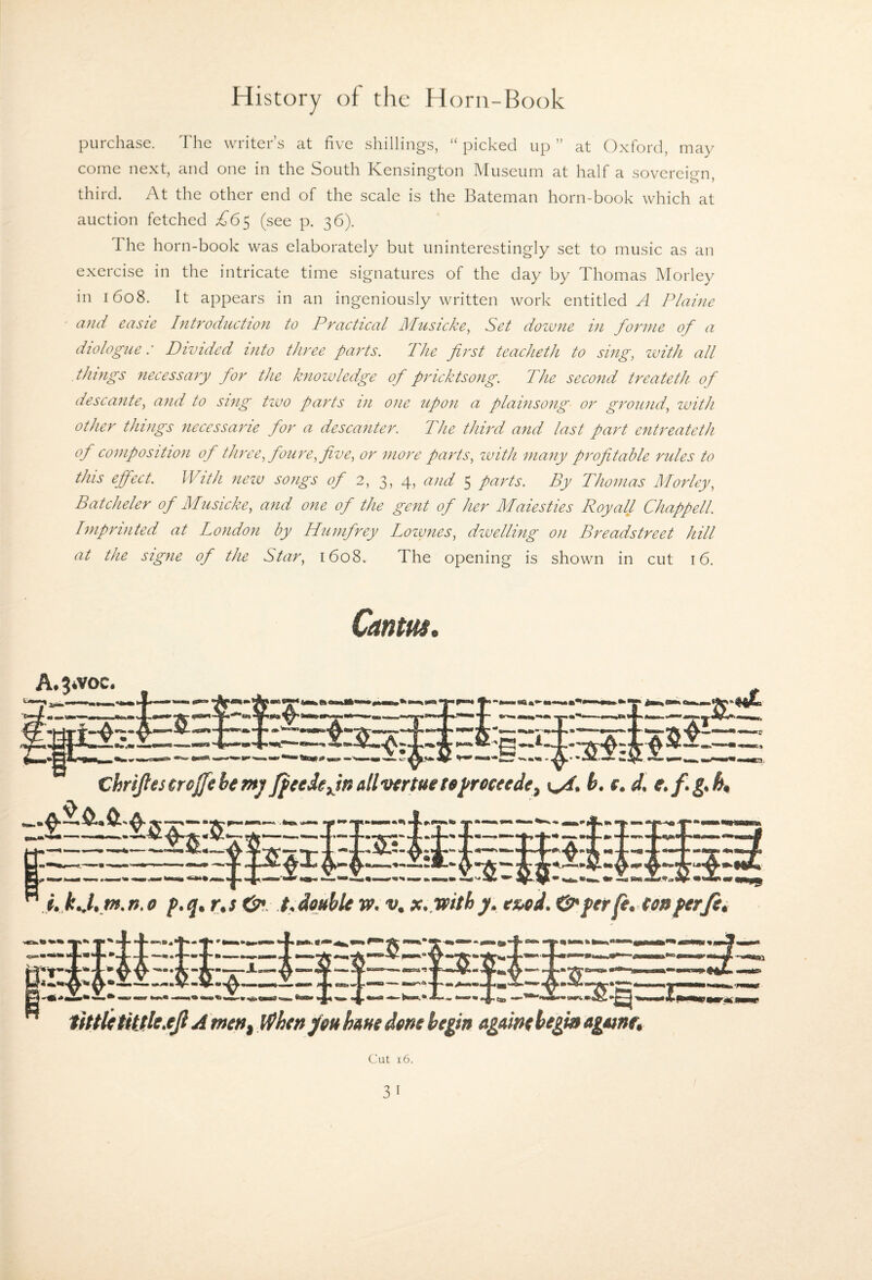 i i i') Miid; purchase. The writer’s at five shillings, “picked up” at Oxford, may come next, and one in the South Kensington Museum at half a sovereif^n third. At the other end of the scale is the Bateman horn-book which at auction fetched A65 (see p. 36). The horn-book was elaborately but uninterestingly set to music as an exercise in the intricate time signatures of the day by Thomas Morley in 1608. It appears in an ingeniously written work entitled A Plaine and easie Introduction to Practical Musicke^ Set doivne in forme of a diologue: Divided into three parts. The first teacheth to sing, zvith all things necessary for the knowledge of pricktsong. The second treateth of descante, and to sing tzvo parts in one upon a plainsong or ground, with other things neccssarie for a descanter. The third and last part entreateth of composition of three, foiire, five, or more parts, zvith many profitable rules to this effect. With nezv songs 2, 3, 4, and 5 parts. By Thomas Morley, Batcheler of Musicke, and one of the gent of her Males ties Roy all Chappell. Imprinted at London by Humfrey Lozvnes, dzvelling on Breadstreet hill at the signe of the Star, 1608. The opening is shown in cut 16. Cantm, ChriJfestrcJfehmj/ JfeedeJnallvfrtuete^receede, C4, b. f. d. e.f.g.h^ A.jivoc. A me»f hunt dme begin agatnt begin Agttne» Cut 16.