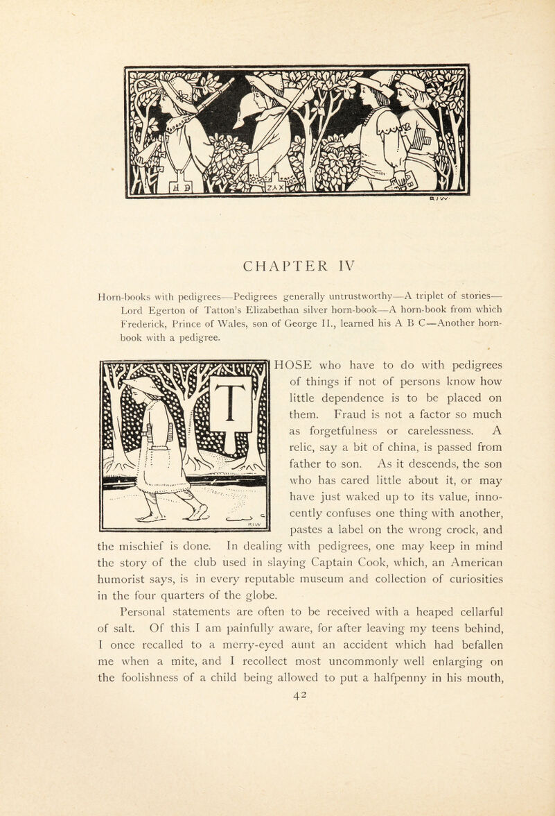 X CHAPTER IV Horn-books with pedigrees-—Pedigrees generally untrustworthy—A triplet of stories— Lord Egerton of Tatton’s Elizabethan silver horn-book—A horn-book from which Frederick, Prince of Wales, son of George IP, learned his A B C—Another horn¬ book with a pedigree. # HOSE who have to do with pedigrees of things if not of persons know how little dependence is to be placed on them. Fraud is not a factor so much as forgetfulness or carelessness. A relic, say a bit of china, is passed from father to son. As it descends, the son who has cared little about it, or may have just waked up to its value, inno¬ cently confuses one thing with another, pastes a label on the wrong crock, and the mischief is done. In dealing with pedigrees, one may keep in mind the story of the club used in slaying Captain Cook, which, an American humorist says, is in every reputable museum and collection of curiosities in the four quarters of the globe. Personal statements are often to be received with a heaped cellarful of salt. Of this I am painfully aware, for after leaving my teens behind, I once recalled to a merry-eyed aunt an accident which had befallen me when a mite, and I recollect most uncommonly well enlarging on the foolishness of a child being allowed to put a halfpenny in his mouth,