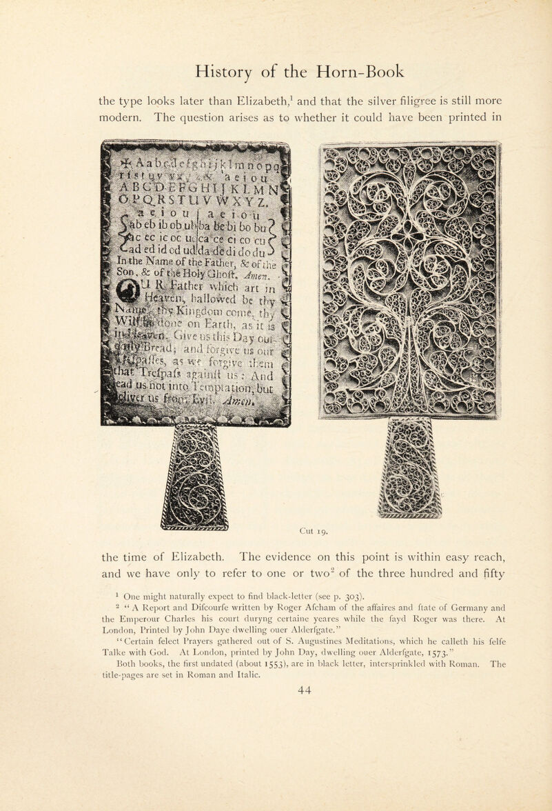 the type looks later than Elizabeth,^ and that the silver filigree is still more modern. The question arises as to whether it could have been printed in jA^illiS'Sti if sHiiHsli . Cillliiif 1^^ yflU wlii'di' art; pi ^Heycn, tf.iSovvcd b: thy Kiiifidom come, rj,. tiivc »s this D^y nui, o-s i-ius' •a'i-wf fotgivc tfieni'' m .-Wtid •Virwjn Cut 19. the time of Elizabeth. The evidence on this point is within easy reach, and we have only to refer to one or two‘^ of the three hundred and fifty ^ One might naturally expect to find black-letter (see p. 303). 2 “A Report and Difcourfe written by Roger Afcham of the affaires and ftate of Germany and the Emperour Charles his court duryng certaine yeares while the fayd Roger was there. At London, Printed by John Daye dwelling ouer Alderfgate.” “Certain felect Prayers gathered out of S. Augustines Meditations, which he calleth his felfe Talke with Cod. At London, printed by John Day, dwelling ouer Alderfgate, 1573.” Both books, the hrst undated (about 1553)’ ii* black letter, intersprinkled with Roman. The title-pages are set in Roman and Italic.