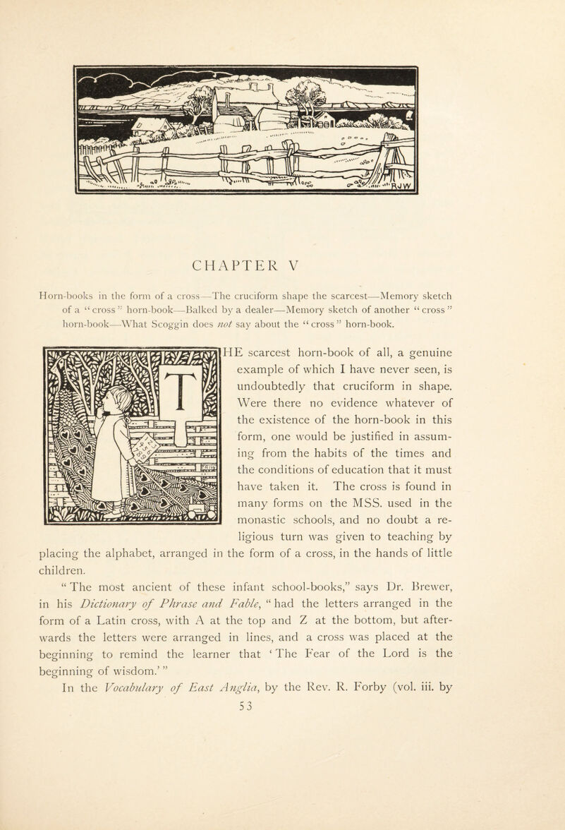 CHAPTER V Horn-lDooks in the form of a cross—The cruciform shape the scarcest—Memory sketch of a “ cross horn-book—Balked by a dealer—Memory sketch of another “cross” horn-book—What Scoggin does not say about the “cross” horn-book. HE scarcest horn-book of all, a genuine example of which I have never seen, is undoubtedly^ that cruciform in shape. Were there no evidence whatever of the existence of the horn-book in this form, one would be justified in assum¬ ing from the habits of the times and the conditions of education that it must have taken it. The cross is found in many forms on the MSS. used in the monastic schools, and no doubt a re¬ ligious turn was given to teaching by placing the alphabet, arranged in the form of a cross, in the hands of little children. “ The most ancient of these infant school-books,” says Dr. Brewer, in his Dictionary of Phrase and Fable^ “ had the letters arranged in the form of a Latin cross, with A at the top and Z at the bottom, but after¬ wards the letters were arranged in lines, and a cross was placed at the beginning to remind the learner that ‘ The Fear of the Lord is the beginning of wisdom.’ ” In the Vocabulary of East Anglia, by the Rev. R. Forby (vol. iii. by