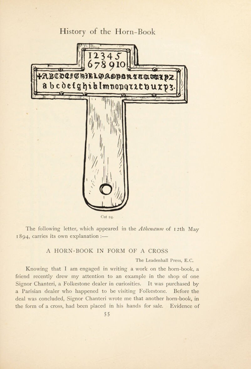 The following letter, which appeared in the AthencBuiu of 12th May 1894, carries its own explanation :— A HORN-BOOK IN FORM OF A CROSS The Leadenhall Press, E.C. Knowing that I am engaged in writing a work on the horn-book, a friend recently drew my attention to an example in the shop of one Signor Chanteri, a Folkestone dealer in curiosities. It was purchased by a Parisian dealer who happened to be visiting F'olkestone. Before the deal was concluded. Signor Chanteri wrote me that another horn-book, in the form of a cross, had been placed in his hands for sale. Evidence of