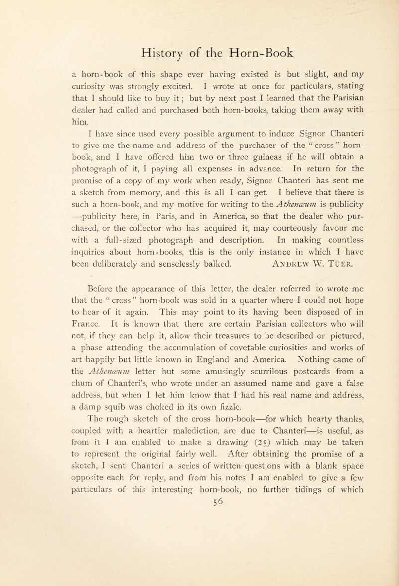 a horn-book of this shap^ ever having existed is but slight, and my curiosity was strongly excited. I wrote at once for particulars, stating that I should like to buy it; but by next post I learned that the Parisian dealer had called and purchased both horn-books, taking them away with him. I have since used every possible argument to induce Signor Chanteri to give me the name and address of the purchaser of the “ cross ” horn¬ book, and I have offered him two or three guineas if he will obtain a photograph of it, I paying all expenses in advance. In return for the promise of a copy of my work when ready. Signor Chanteri has sent me a sketch from memory, and this is all I can get. I believe that there is such a horn-book, and my motive for writing to the Athen(Bum is publicity —publicity here, in Paris, and in America, so that the dealer who pur¬ chased, or the collector who has acquired it, may courteously favour me with a full-sized photograph and description. In making countless inquiries about horn-books, this is the only instance in which I have been deliberately and senselessly balked. Andrew^ W. Tuer. Before the appearance of this letter, the dealer referred to wrote me that the “ cross ” horn-book was sold in a quarter where I could not hope to hear of it again. This may point to its having been disposed of in France. It is known that there are certain Parisian collectors who will not, if they can help it, allow their treasures to be described or pictured, a phase attending the accumulation of covetable curiosities and works of art happily but little known in England and America. Nothing came of the Athenceum letter but some amusingly scurrilous postcards from a chum of Chanteri’s, who wrote under an assumed name and gave a false address, but when I let him know that I had his real name and address, a damp squib was choked in its own fizzle. The rough sketch- of the cross horn-book—for which hearty thanks, coupled with a heartier malediction, are due to Chanteri—is useful, as from it I am enabled to make a drawing (25) which may be taken to represent the original fairly well. After obtaining the promise of a sketch, I sent Chanteri a series of written questions with a blank space opposite each for reply, and from his notes I am enabled to give a few particulars of this interesting horn-book, no further tidings of which