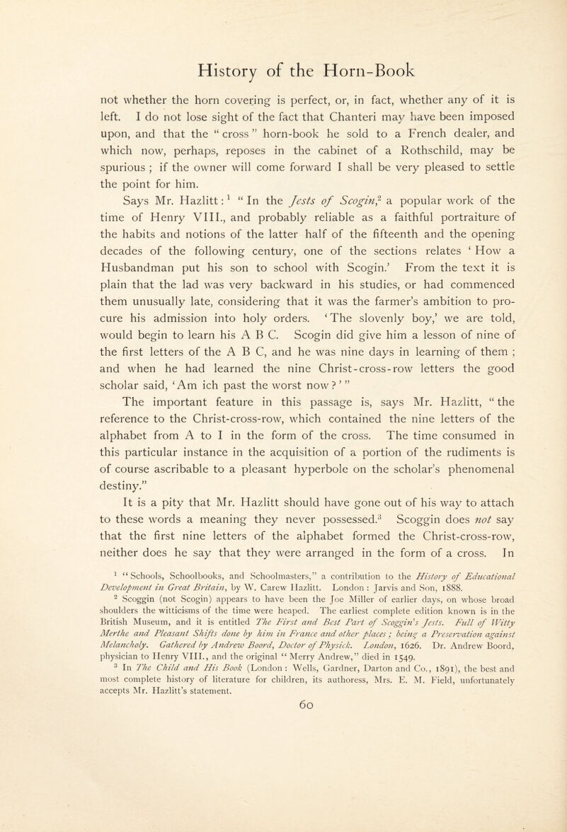 not whether the horn covering is perfect, or, in fact, whether any of it is left. I do not lose sight of the fact that Chanteri may have been imposed upon, and that the “ cross ” horn-book he sold to a French dealer, and which now, perhaps, reposes in the cabinet of a Rothschild, may be spurious ; if the owner will come forward I shall be very pleased to settle the point for him. Says Mr. Hazlitt: ^ “In the Jests of ScogifJ a popular work of the time of Henry VIII., and probably reliable as a faithful portraiture of the habits and notions of the latter half of the fifteenth and the opening decades of the following century, one of the sections relates ‘ How a Husbandman put his son to school with Scogin.’ From the text it is plain that the lad was very backward in his studies, or had commenced them unusually late, considering that it was the farmer’s ambition to pro¬ cure his admission into holy orders. ‘ The slovenly boy,’ we are told, would begin to learn his ABC. Scogin did give him a lesson of nine of the first letters of the ABC, and he was nine days in learning of them ; and when he had learned the nine Christ-cross-row letters the good scholar said, ‘Am ich past the worst now?’” The important feature in this passage is, says Mr. Hazlitt, “the reference to the Christ-cross-row, which contained the nine letters of the alphabet from A to I in the form of the cross. The time consumed in this particular instance in the acquisition of a portion of the rudiments is of course ascribable to a pleasant hyperbole on the scholar’s phenomenal destiny.” It is a pity that Mr. Hazlitt should have gone out of his way to attach to these words a meaning they never possessed.^ Scoggin does not say that the first nine letters of the alphabet formed the Christ-cross-row, neither does he say that they were arranged in the form of a cross. In ^ “Schools, Schoolbooks, and Schoolmasters,” a contribution to the History of Educational Developnient in Great Britain, by W. Carew Hazlitt. London : Jarvis and Son, 1888. ^ Scoggin (not Scogin) appears to have been the Joe Miller of earlier days, on whose broad shoulders the witticisms of the time were heaped. The earliest complete edition known is in the British Museum, and it is entitled The First and Best Part of Scoggin's Jests. Full of Witty Merthe and Pleasant Shifts done by him in France and other places ; being a Preservatio)i agamst Melancholy. Gathered by Andrew Boord, Doctor of Physick. London, 1626. Dr. Andrew Boord, physician to Henry VIIL, and the original “ Merry Andrew,” died in 1549. ^ In The Child and His Book (London : Wells, Gardner, Darton and Co., 1891), the best and most complete history of literature for children, its authoress, Mrs. E. M. Field, unfortunately accepts Mr. Hazlitt’s statement.
