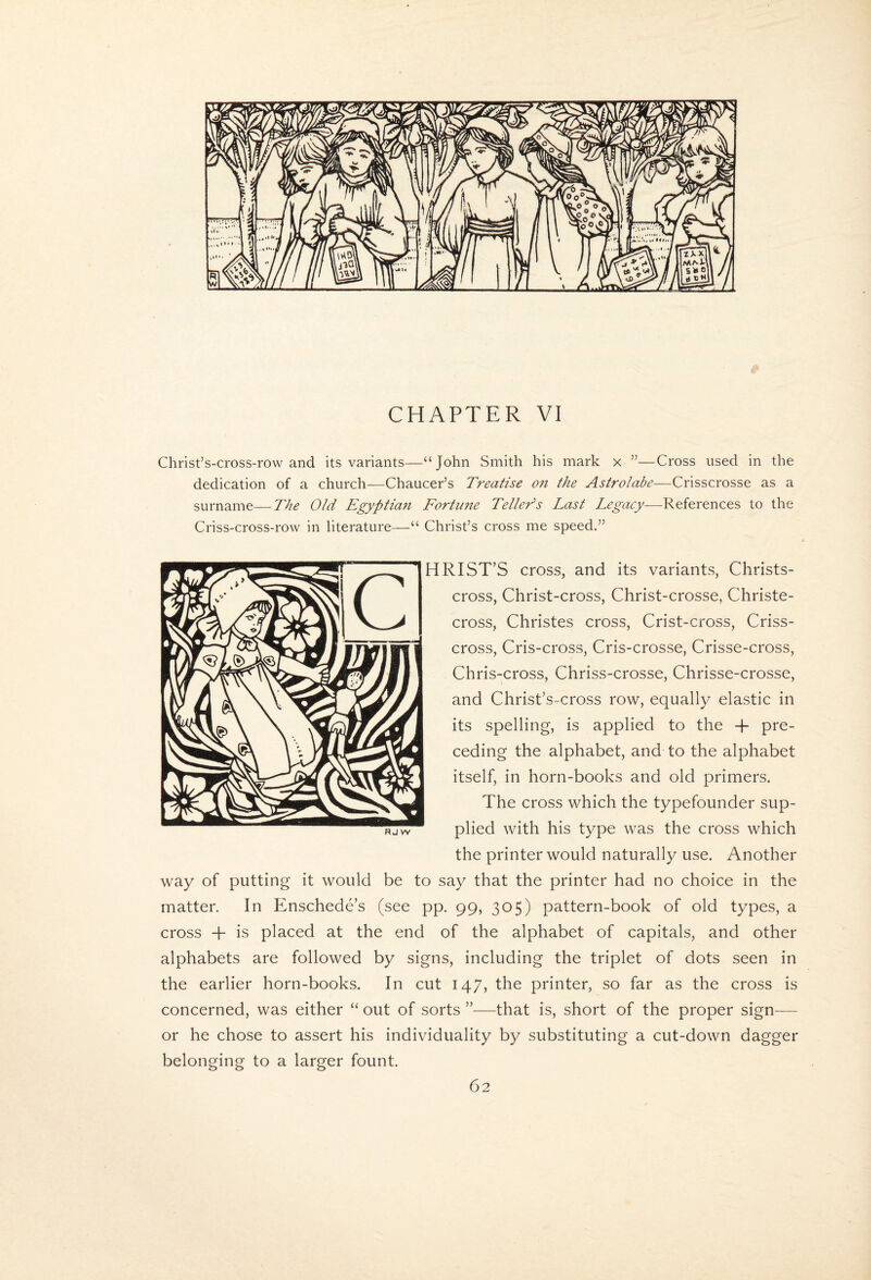 CHAPTER VI Christ’s-cross-row and its variants—“John Smith his mark x ”—Cross used in the dedication of a church—Chaucer’s Treatise o?i the Astrolabe—Crisscrosse as a surname—The Old Egyptian Fortune Tellers Last Legacy—References to the Criss-cross-row in literature—“ Christ’s cross me speed.” HRIST’S cross, and its variants, Christs- cross, Christ-cross, Christ-crosse, Christe- cross, Christes cross. Crist-cross, Criss¬ cross, Cris-cross, Cris-crosse, Crisse-cross, Chris-cross, Chriss-crosse, Chrisse-crosse, and Christ’s-cross row, equally elastic in its spelling, is applied to the -f pre¬ ceding the alphabet, and to the alphabet itself, in horn-books and old primers. The cross which the typefounder sup¬ plied with his type was the cross which the printer would naturally use. Another way of putting it would be to say that the printer had no choice in the matter. In Enschede’s (see pp. 99, 305) pattern-book of old types, a cross -h is placed at the end of the alphabet of capitals, and other alphabets are followed by signs, including the triplet of dots seen in the earlier horn-books. In cut 147, the printer, so far as the cross is concerned, was either “ out of sorts ”—that is, short of the proper sign— or he chose to assert his individuality by substituting a cut-down dagger belonging to a larger fount. R J W