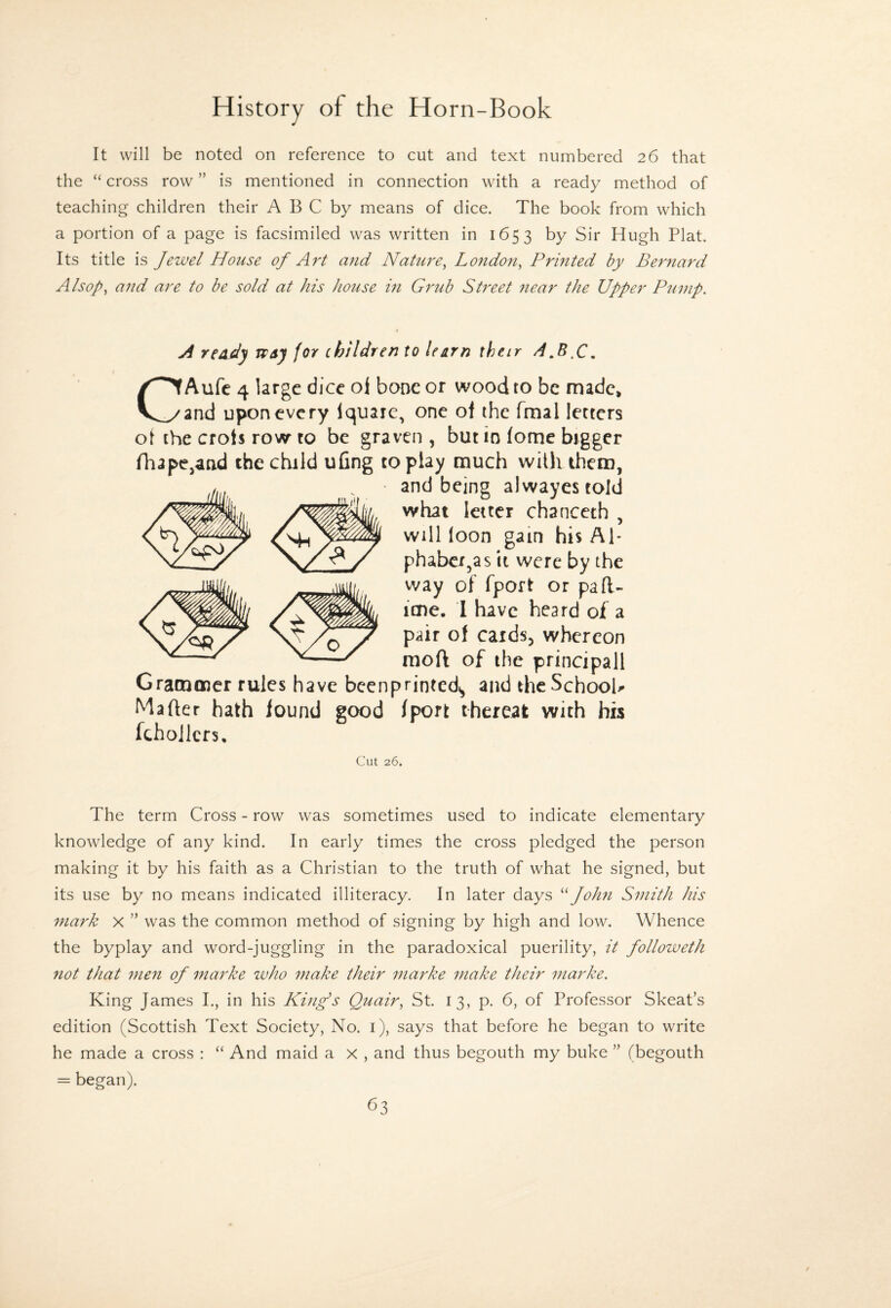 It will be noted on reference to cut and text numbered 26 that the “ cross row ” is mentioned in connection with a ready method of teaching children their A B C by means of dice. The book from which a portion of a page is facsimiled was written in 1653 by Sir Hugh Plat. Its title is Jewel House of Art and Nature^ Lo7idon^ Printed by Bernard AI sop, and are to be sold at his house in Grub Street 7iear the Upper Ptimp. A reddy wsy for children to learn their A CAufe 4 large dice oi bone or wood to be made, and upon every Iquare, one of the fmal letters ot the crots row to be graven , but in fome bigger niape^atid the child ufing to play much with them, and being alwayestold what letter chanceth , Will loon gain his Al* phabcx,as it were by the way of fport or pafl- ime. I have heard oi a pair of cardsj whereon ^ raoft of the principall Gramoicr rules have bcenprinted^ and the SchooH Mafter hath found good fport thereat with his fchojlcrs. Cut 26. The term Cross - row was sometimes used to indicate elementary knowledge of any kind. In early times the cross pledged the person making it by his faith as a Christian to the truth of what he signed, but its use by no means indicated illiteracy. In later days John Smith his mark x ” was the common method of signing by high and low. Whence the byplay and word-juggling in the paradoxical puerility, it followeth not that 7nen of marke zvho make their marke make their marke. King James I., in his King's Quair, St. 13, p. 6, of Professor Skeat’s edition (Scottish Text Society, No. i), says that before he began to write he made a cross : “ And maid a x , and thus begouth my buke ” (begouth = began).