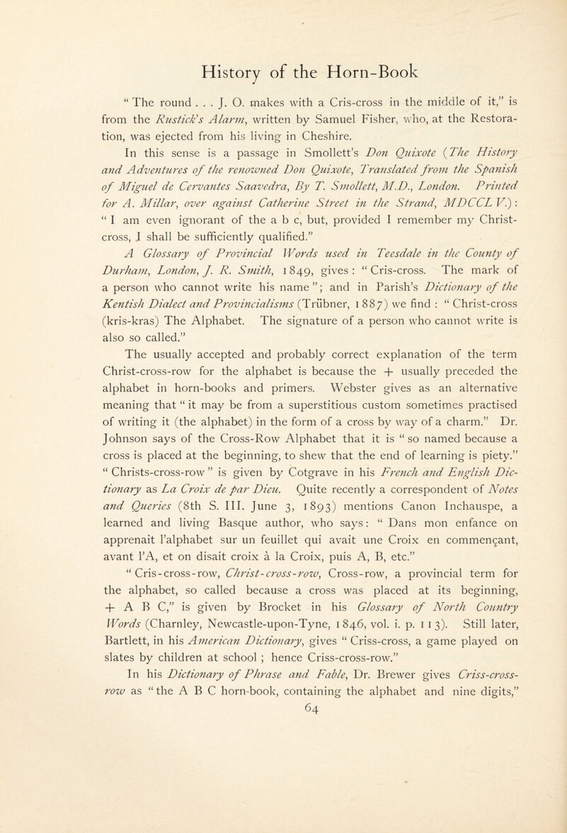“ The round . . . J. O. makes with a Cris-cross in the middle of it/’ is from the Rustick's Alarm, written by Samuel Fisher, who, at the Restora¬ tion, was ejected from his living in Cheshire. In this sense is a passage in Smollett’s Don Quixote {The History and Adventures of the renowned Don Quixote, Translated from the Spanish of Miguel de Cervantes Saavedra, By T. Smollett, M.D., London. Printed for A. Millar, over against Catherine Street in the Strand, MDCCL Vi): “ I am even ignorant of the a b c, but, provided I remember my Christ- cross, J shall be sufficiently qualified.” A Glossary of Provincial Words used in Teesdale in the County of Durham, London, f. R. Smith, 1849, gives: “Cris-cross. The mark of a person who cannot write his name”; and in Parish’s Dictionary of the Kentish Dialect and Provincialisms (Triibner, 1887) we find : “ Christ-cross (kris-kras) The Alphabet. The signature of a person who cannot wTite is also so called.” The usually accepted and probably correct explanation of the term Christ-cross-row for the alphabet is because the -f- usually preceded the alphabet in horn-books and primers. Webster gives as an alternative meaning that “ it may be from a superstitious custom sometimes practised of writing it (the alphabet) in the form of a cross by w^ay of a charm.” Dr. Johnson says of the Cross-Row Alphabet that it is “so named because a cross is placed at the beginning, to shew that the end of learning is piety.” “ Christs-cross-row ” is given by Cotgrave in his French and English Dic¬ tionary as La Croix de par Dieu. Quite recently a correspondent of Notes and Queries (8th S. III. June 3, 1893) mentions Canon Inchauspe, a learned and living Basque author, who says: “ Dans mon enfance on apprenait I’alphabet sur un feuillet qui avait une Croix en commengant, avant I’A, et on disait croix a la Croix, puis A, B, etc.” “ Cris-cross-row, Christ-cross-row. Cross-row, a provincial term for the alphabet, so called because a cross was placed at its beginning, + A B C,” is given by Brocket in his Glossary of North Country Words (Charnley, Newcastle-upon-Tyne, i 846, vol. i. p. 11 3). Still later, Bartlett, in his American Dictionary, gives “ Criss-cross, a game played on slates by children at school ; hence Criss-cross-row.” In his Dictionary of Phrase and Fable, Dr. Brewer gives Criss-cross- rozv as “ the ABC horn-book, containing the alphabet and nine digits,”