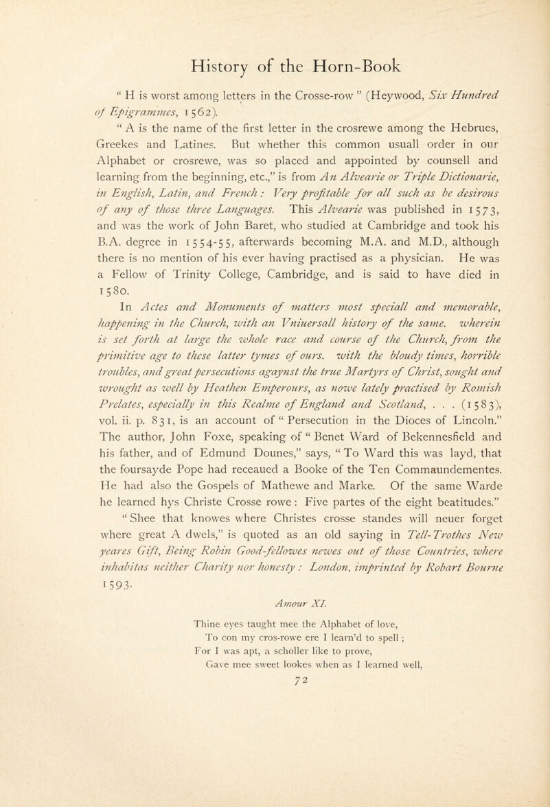 “ H is worst among letters in the Crosse-row ” (Heywood, Six Hundred of Epigramines^ 1562). “ A is the name of the first letter in the crosrewe among the Hebrues, Greekes and Latines. But whether this common usuall order in our Alphabet or crosrewe, was so placed and appointed by counsell and learning from the beginning, etc.,” is from An Alvearie or Triple Dictionaries in Englishs Latin, and French: Very profitable for all such as be desirous of any of those three Languages. This Alveaide was published in 1573, and was the work of John Baret, who studied at Cambridge and took his B.A. degree in 1554-55, afterwards becoming M.A. and M.D., although there is no mention of his ever having practised as a physician. He was a Fellow of Trinity College, Cambridge, and is said to have died in 1580. In Actes and Monu7nents of ^natters most speciall and memorable, happening in the Church, with an Vniuersall history of the sajne. wherein is set forth at large the ivhole race a7id course of the Church, from the primitive age to these latter tymes of ours, with the bloudy times, ho7'rible troubles, and great persecutions agaynst the true Martyrs of Christ, sought and w7'ought as well by Heathen E7nperours, as nowe lately practised by Ro77iish Prelates, especially m this Realme of England aiid Scotland, . . . (1583), vol. ii. p. 831, is an account of “ Persecution in the Dioces of Lincoln.” The author, John Foxe, speaking of “ Benet Ward of Bekennesfield and his father, and of Edmund Dounes,” says, “To Ward this was layd, that the foursayde Pope had receaued a Booke of the Ten Commaundementes. He had also the Gospels of Mathewe and Marke. Of the same Warde he learned hys Christe Crosse rowe: Five partes of the eight beatitudes.” “ Shee that knowes where Christes crosse standes will neuer forget where great A dwels,” is quoted as an old saying in Tell-Trothcs New yeares Gift, Being Robm Good-fellowes newes out of those Count7des, where mhabitas 7ieither Charity 7ior honesty : Lo7ido7t, wiprinted by Robart Bou7'ne 1 593- Amoiir XL Thine eyes taught mee the Alphabet of love, To con my cros-rowe ere I learn’d to spell ; For I was apt, a scholler like to prove. Gave mee sweet lookes when as I learned well,