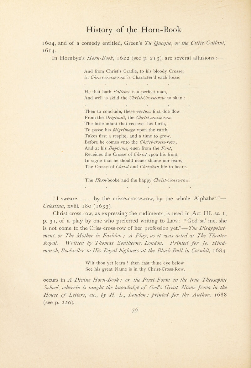 1604, and of a comedy entitled, Green’s Tu Q^wque^ or the Ciftie Gallant, 1614. In Hornbye’s Horn-Book, 1622 (see p, 213), are several allusions:-- And from Christ’s Cradle, to his bloody Crosse, In Christ-crosse-row is Character’d each losse. • ••••• He that hath Patie7tce is a perfect man. And well is skild the Ch^ast-Crosse-row to skan : • ••••• Then to conclude, these vertues first doe flow From the Origmall, the Christ-crosse-row. The little infant that receives his birth. To passe \\\s pilgrimage vpon the earth. Takes first a respite, and a time to grow. Before he comes vnto the Christ-crosse-row j And at his Baptisme, euen from the Font, Receiues the Crosse of Christ vpon his front, In signe that he should neuer shame nor feare. The Crosse of Christ and Christian life to beare. The Afbr^z-booke and the happy C/i^rAAcrosse-row. “ I sweare ... by the crisse-crosse-row, by the whole Alphabet.”— Celestina, xviii. 180 (1633). Christ-cross-row, as expressing the rudiments, is used in .Act III. sc. i, p. 3 I, of a play by one who preferred writing to Law : “ God sa’ me, she is not come to the Criss-cross-row of her profession yet.”—The Disappoint¬ ment, or The Mother in Fashion ; A Play, as it ivas acted at The Theatre Royal. Written by Thomas Southerne, London. Printed for Jo. Hind- marsh, Bookseller to His Royal highness at the Black Bull m Cornhil, 1684. Wilt thou yet learn ? then cast thine eye below See his great Name is in thy Christ-Cross-Row, occurs in A Divine Horn-Book: or the First Form in the true Theosophic School, zvherein is taught the knowledge of God's Great Name Jeova in the House of Letters, etc., by H. L., London: prmted for the Author, 1688 (see p. 220).