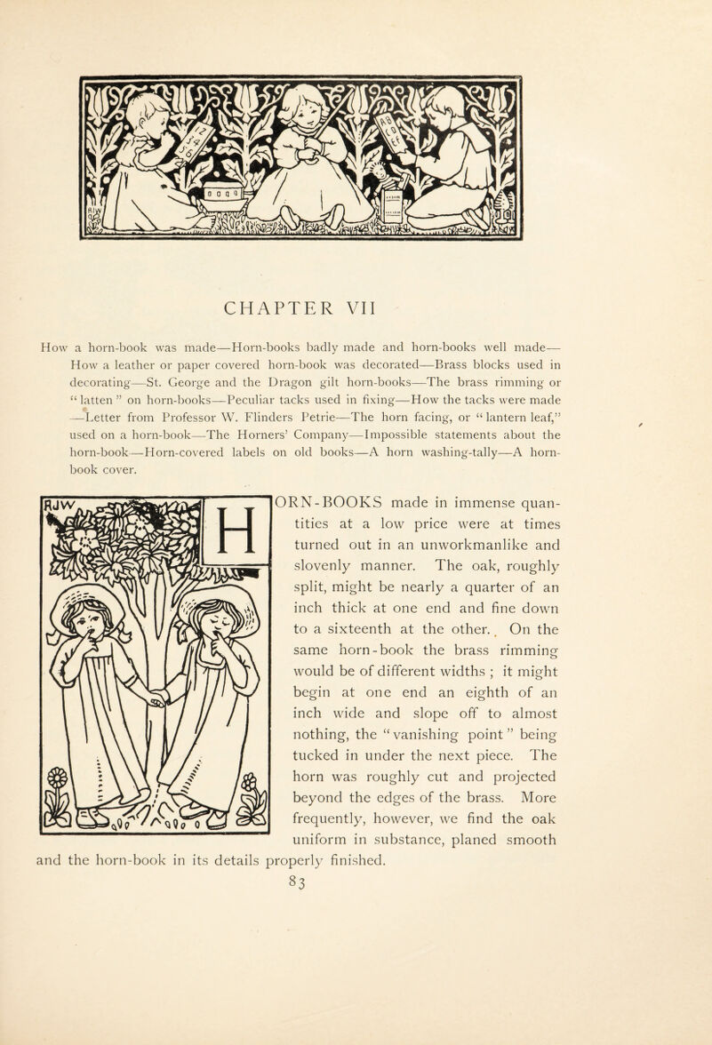 CHAPTER VII How a horn-book was made—Horn-books badly made and horn-books well made— How a leather or paper covered horn-book was decorated—Brass blocks used in decorating—St. George and the Dragon gilt horn-books—The brass rimming or “ latten ” on horn-books—Peculiar tacks used in fixing—How the tacks were made —Letter from Professor W. Flinders Petrie—The horn facing, or “ lantern leaf,” used on a horn-book—The Horners’ Company—Impossible statements about the horn-book—Horn-covered labels on old books—A horn washing-tally—A horn¬ book cover. ORN-BOOKS made in immense quan¬ tities at a low price were at times turned out in an unworkmanlike and slovenly manner. The oak, roughly split, might be nearly a quarter of an inch thick at one end and fine down to a sixteenth at the other. On the same horn-book the brass rimming would be of different widths ; it might begin at one end an eighth of an inch wide and slope off to almost nothing, the ‘‘vanishing point” being tucked in under the next piece. The horn was roughly cut and projected beyond the edges of the brass. More frequently, however, we find the oak uniform in substance, planed smooth and the horn-book in its details properly finished.