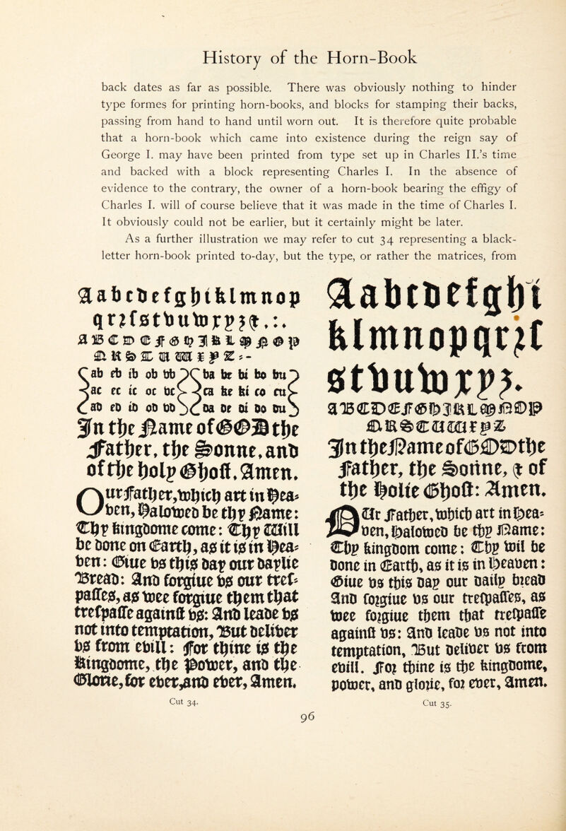 back dates as far as possible. There was obviously nothing to hinder type formes for printing horn-books, and blocks for stamping their backs, passing from hand to hand until worn out. It is therefore quite probable that a horn-book which came into existence during the reign say of George I. may have been printed from type set up in Charles II.’s time and backed with a block representing Charles I. In the absence of evidence to the contrary, the owner of a horn-book bearing the effigy of Charles I. will of course believe that it was made in the time of Charles I. It obviously could not be earlier, but it certainly might be later. As a further illustration we may refer to cut 34 representing a black- letter horn-book printed to-day, but the type, or rather the matrices, from aii5Ci)<ii5if<an^3ia!L3p^(©|9 ab fb tb ob bb OCba be bi bo bu O ac ct ic oc bt> <ca be bi co cuC ab eo ib Ob bb jd®® Sin tf)e iRame of tlje iTatfjer, t\)t ^onne.anU oftI)e art in’^ea* vvben, l^alotoeD be tb? /Same: Cbt fitngfiorae come: Cbp I2ItU be Done on (£artb, ajs it ist in i^ca» ben: ©iue bo tbio Oat our Oatlit ‘Breao: ano fbrgiue bo our tref^ paffeo, ao toee forgiue tbcm that trefpaffe againft bO: ano leaoe bo not into temptation, 'But oeliber bo from ebill: <for tbinc io tbe iftingoome, tbe |botoer, ano tbe <IWtorte,for eber,ano eber, amen. Cut 34. Qlabtbefgtii blmnopqrjtf 0tlJUb3jCJ>^ 3[|n thei]?ameof<I5i2D2Dthe ifat^er, the ^onne, ^ of the I^olte d^hoft: -Arnett. 2Jc jratber.bJbicO art ingjea* ben,^alotoeo be tbt il3ame: Cbp kingoom come: CD? toil be Oonc in dEartb, a0 it is in ISicaben: ®iuc bs this Dap out oaiip bieao ano forgiue bs out ttetpaffes, as toce foigiuc them that treipalTe againS bs: 9nD leaDc bs not into temptation, 'But oelibet bs from ebill. JFoi tbine is tbe feingDome, potoer, ano gioiie, foi cbet, Smen. Cut 35.