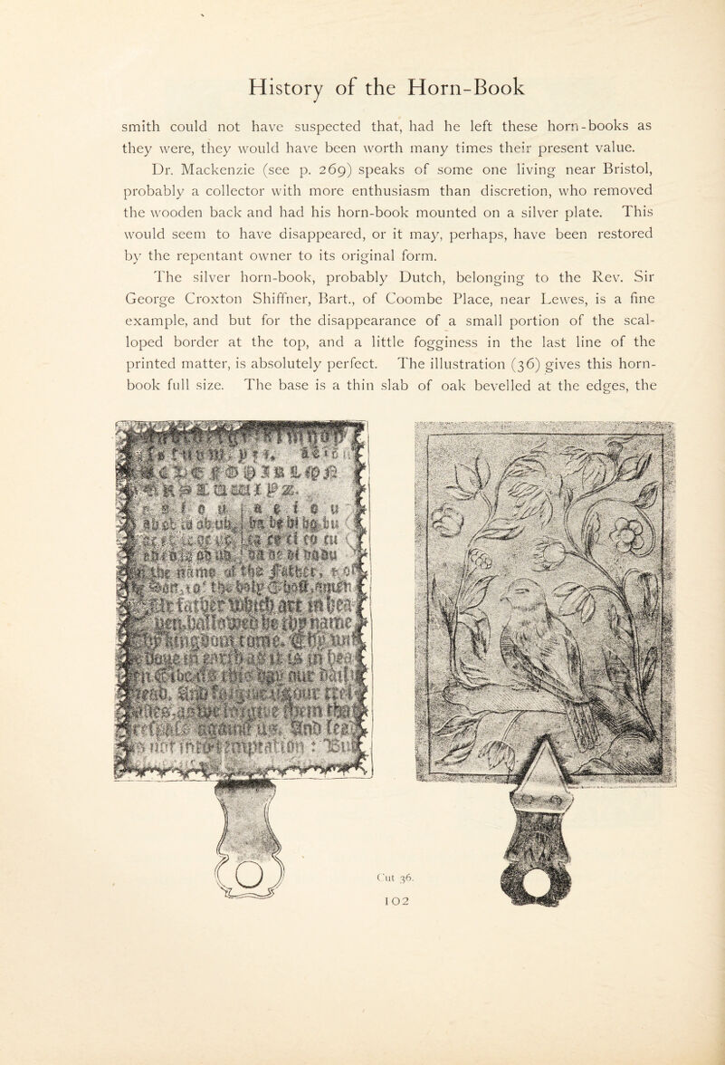 smith could not have suspected that, had he left these horn-books as they were, they would have been worth many times their present value. Dr. Mackenzie (see p. 269) speaks of some one living near Bristol, probably a collector with more enthusiasm than discretion, who removed the wooden back and had his horn-book mounted on a silver plate. This would seem to have disappeared, or it may, perhaps, have been restored by the repentant owner to its original form. The silver horn-book, probably Dutch, belonging to the Rev. Sir George Croxton Shiffner, Bart., of Coombe Place, near Lewes, is a fine example, and but for the disappearance of a small portion of the scal¬ loped border at the top, and a little fogginess in the last line of the printed matter, is absolutely perfect. The illustration (36) gives this horn¬ book full size. The base is a thin slab of oak bevelled at the edges, the ('lit 36.