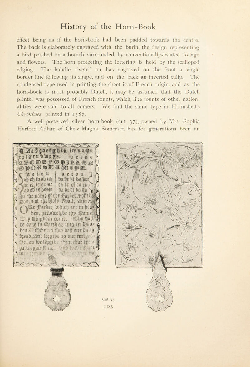 effect being as if the horn-book had been padded towards the centre. The back is elaborately engraved with the burin, the design representing a bird perched on a branch surrounded by conventionally-treated foliage and flowers. The horn protecting the lettering is held by the scalloped edging. The handle, riveted on, has engraved on the front a single border line following its shape, and on the back an inverted tulip. The condensed type used in printing the sheet is of French origin, and as the horn-book is most probably Dutch, it may be assumed that the Dutch printer was possessed of French founts, which, like founts of other nation¬ alities, were sold to all comers. We find the same type in Holinshed’s Chronicles^ printed in 1587. A well-preserved silver horn-book (cut 37), owned by Mrs. Sophia Harford Adlam of Chew Magna, Somerset, has for generations been an •wf. . TW « e i-o u > e ib eb ibob »b at tc.tc^c m a e 1.0 ti -Cl UiMhi bair u m ti -m ruv S' saHecf H J tbe name if’ rljt Jmrter#sf ^ tarn'came* fee iaM tn m tt %iti ' fcrnC ^ 'd^ibr'm dm iaf Sm UiqX^e tm. mt tttf^cc \ fem, toe fa^gifei: t^ni tint t$t^ _ pai0agamif u^, m .. i bWmiimITh jfy* H ^ 1 f-tre c:ut 37.
