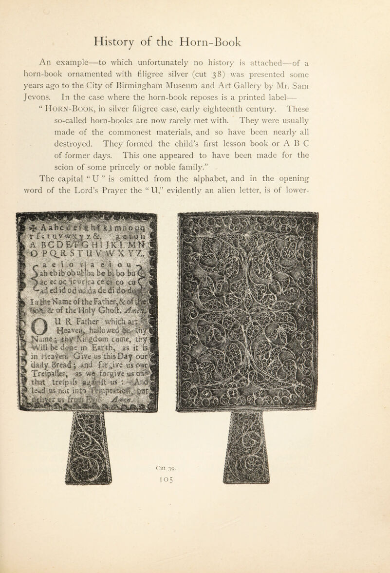 An example—to which unfortunately no history is attached—of a horn-book ornamented with filigree silver (cut 38) was presented some years ago to the City of Birmingham Museum and Art Gallery by Mr. Sam Jevons. In the case where the horn-book reposes is a printed label— “ Horn-Book, in silver filigree case, early eighteenth century. These so-called horn-books are now rarely met with. They were usually made of the commonest materials, and so have been nearly all destroyed. They formed the child’s first lesson book or A B C of former days. This one appeared to have been made for the scion of some princely or noble family.” The capital “ U ” is omitted from the alphabet, and in the opening word of the Lord’s Prayer the “ U,” evidently an alien letter, is of lower- Cut 39.