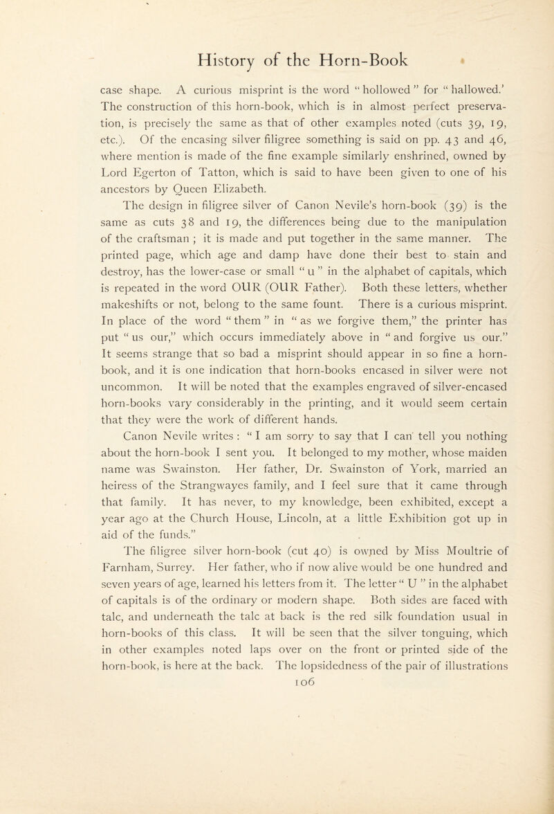 case shape. A curious misprint is the word “ hollowed ” for “ hallowed.’ The construction of this horn-book, which is in almost perfect preserva¬ tion, is precisely the same as that of other examples noted (cuts 39, 19, etc.). Of the encasing silver filigree something is said on pp. 43 and 46, where mention is made of the fine example similarly enshrined, owned by Lord Egerton of Tatton, which is said to have been given to one of his ancestors by Queen Elizabeth. The design in filigree silver of Canon Nevile’s horn-book (39) is the same as cuts 38 and 19, the differences being due to the manipulation of the craftsman ; it is made and put together in the same manner. The printed page, which age and damp have done their best to stain and destroy, has the lower-case or small “ u ” in the alphabet of capitals, which is repeated in the word OUR (OUR Eather). Both these letters, whether makeshifts or not, belong to the same fount. There is a curious misprint. In place of the word “them” in “as we forgive them,” the printer has put “ us our,” which occurs immediately above in “ and forgive us our.” It seems strange that so bad a misprint should appear in so fine a horn¬ book, and it is one indication that horn-books encased in silver were not uncommon. It will be noted that the examples engraved of silver-encased horn-books vary considerably in the printing, and it would seem certain that they were the work of different hands. Canon Nevile writes : “ I am sorry to say that I can' tell you nothing about the horn-book I sent you. It belonged to my mother, whose maiden name was Swainston. Her father. Dr. Swainston of York, married an heiress of the Strangwayes family, and I feel sure that it came through that family. It has never, to my knowledge, been exhibited, except a year ago at the Church House, Lincoln, at a little Exhibition got up in aid of the funds.” The filigree silver horn-book (cut 40) is owned by Miss Moultrie of Earnham, Surrey. Her father, who if now alive would be one hundred and seven years of age, learned his letters from it. The letter “ U ” in the alphabet of capitals is of the ordinary or modern shape. Both sides are faced with talc, and underneath the talc at back is the red silk foundation usual in horn-books of this class. It will be seen that the silver tonguing, which in other examples noted laps over on the front or printed side of the horn-book, is here at the back. The lopsidedness of the pair of illustrations