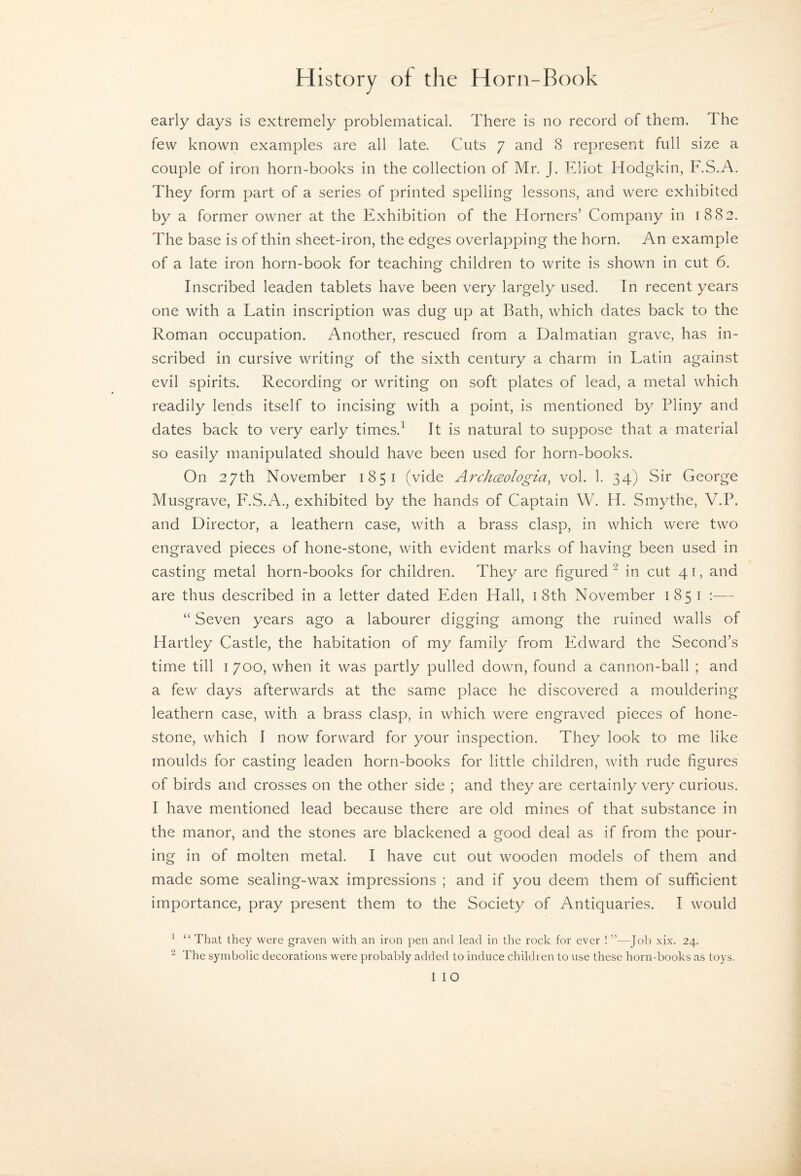 early days is extremely problematical. There is no record of them. The few known examples are all late. Cuts 7 and 8 represent full size a couple of iron horn-books in the collection of Mr. J. Eliot Hodgkin, F.S.A. They form part of a series of printed spelling lessons, and were exhibited by a former owner at the Exhibition of the Horners’ Company in 1882. The base is of thin sheet-iron, the edges overlapping the horn. An example of a late iron horn-book for teaching children to write is shown in cut 6. Inscribed leaden tablets have been very largely used. In recent years one with a Latin inscription was dug up at Bath, which dates back to the Roman occupation. Another, rescued from a Dalmatian grave, has in¬ scribed in cursive writing of the sixth century a charm in Latin against evil spirits. Recording or writing on soft plates of lead, a metal which readily lends itself to incising with a point, is mentioned by Pliny and dates back to very early times.^ It is natural to suppose that a material so easily manipulated should have been used for horn-books. On 27th November 1851 (vide ArchcEologia, vol. 1. 34) Sir George Musgrave, F.S.A., exhibited by the hands of Captain W. H. Smythe, V.P. and Director, a leathern case, with a brass clasp, in which were two engraved pieces of hone-stone, with evident marks of having been used in casting metal horn-books for children. They are figured ^ in cut 41, and are thus described in a letter dated Eden Hall, i 8th November 1851 :— “ Seven years ago a labourer digging among the ruined walls of Hartley Castle, the habitation of my family from Edward the Second’s time till 1700, when it was partly pulled down, found a cannon-ball ; and a few days afterwards at the same place he discovered a mouldering leathern case, with a brass clasp, in which were engraved pieces of hone- stone, which I now forward for your inspection. They look to me like moulds for casting leaden horn-books for little children, with rude figures of birds and crosses on the other side ; and they are certainly very curious. I have mentioned lead because there are old mines of that substance in the manor, and the stones are blackened a good deal as if from the pour¬ ing in of molten metal. I have cut out wooden models of them and made some sealing-wax impressions ; and if you deem them of sufficient importance, pray present them to the Society of Antiquaries. I would ^ “ That they were graven with an iron pen and lead in the rock for ever ! ”—Job xix. 24. ^ The symbolic decorations were probably added to induce children to use these horn-books as toys.