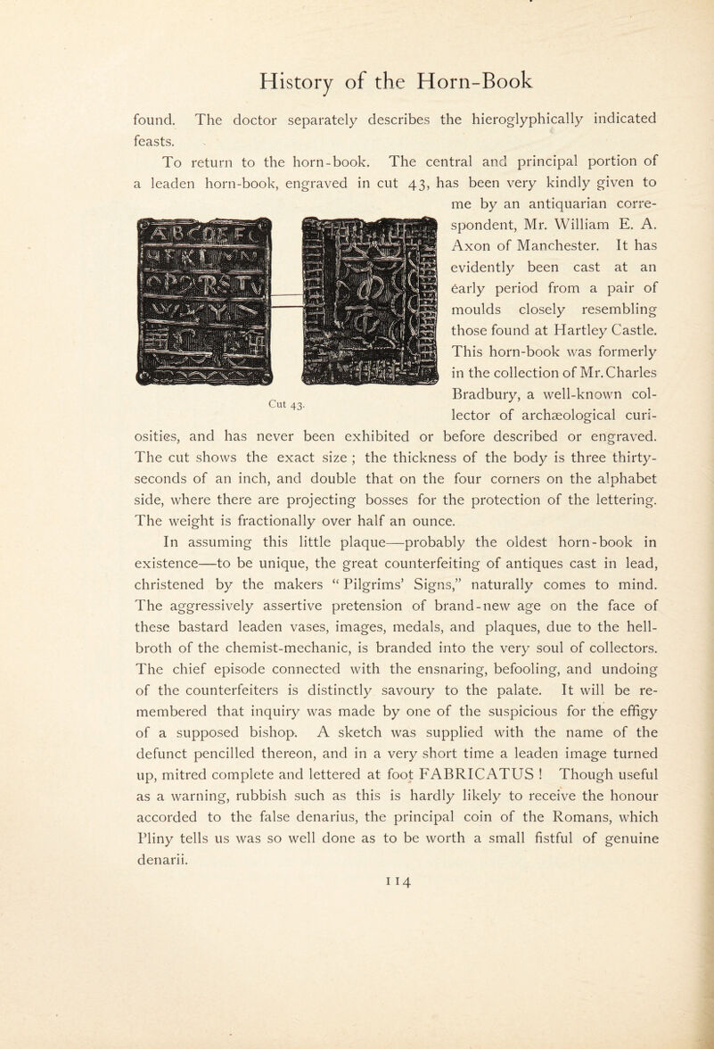 Cut 43. found. The doctor separately describes the hieroglyphically indicated feasts. To return to the horn-book. The central and principal portion of a leaden horn-book, engraved in cut 43, has been very kindly given to me by an antiquarian corre¬ spondent, Mr. William E. A. Axon of Manchester. It has evidently been cast at an early period from a pair of moulds closely resembling those found at Hartley Castle. This horn-book was formerly in the collection of Mr. Charles Bradbury, a well-known col¬ lector of archaeological curi¬ osities, and has never been exhibited or before described or engraved. The cut shows the exact size ; the thickness of the body is three thirty- seconds of an inch, and double that on the four corners on the alphabet side, where there are projecting bosses for the protection of the lettering. The weight is fractionally over half an ounce. In assuming this little plaque—probably the oldest horn-book in existence—to be unique, the great counterfeiting of antiques cast in lead, christened by the makers “ Pilgrims’ Signs,” naturally comes to mind. The aggressively assertive pretension of brand-new age on the face of these bastard leaden vases, images, medals, and plaques, due to the hell- broth of the chemist-mechanic, is branded into the very soul of collectors. The chief episode connected with the ensnaring, befooling, and undoing of the counterfeiters is distinctly savoury to the palate. It will be re¬ membered that inquiry was made by one of the suspicious for the effigy of a supposed bishop. A sketch was supplied with the name of the defunct pencilled thereon, and in a very short time a leaden image turned up, mitred complete and lettered at foot FABRICATUS ! Though useful as a warning, rubbish such as this is hardly likely to receive the honour accorded to the false denarius, the principal coin of the Romans, which Pliny tells us was so well done as to be worth a small fistful of genuine denarii.