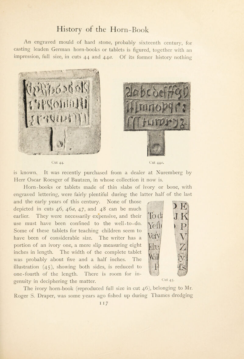 An engraved mould of hard stone, probably sixteenth century, for casting leaden German horn-books or tablets is figured, together with an impression, full size, in cuts 44 and 44a. Of its former history nothing Cut 44. Cut 44a. is known. It was recently purchased from a dealer at Nuremberg by Herr Oscar Roesger of Bautzen, in whose collection it now is. Horn-books or tablets made of thin slabs of ivory or bone, with engraved lettering, were fairly plentiful during the latter half of the last ^ i and the early years of this century. None of those depicted in cuts 46, 46^^, 47, and 48 can be much earlier. They were necessarily expensive, and their use must have been confined to the well-to-do. Some of these tablets for teaching children seem to have been of considerable size. The writer has a portion of an ivory one, a mere slip measuring eight inches in length. The width of the complete tablet was probably about five and a half inches. The illustration (45), showing both sides, is reduced to one-fourth of the length. There is room for in¬ genuity in deciphering the matter. The ivory horn-book (reproduced full size in cut 46), belonging to Mr. Roger S. Draper, was some years ago fished up during Thames dredging