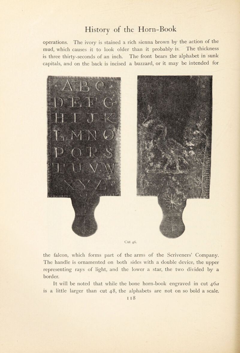 operations. The ivory is stained a rich sienna brown by the action of the mud, which causes it to look older than it probably is. The thickness is three thirty-seconds of an inch. The front bears the alphabet in sunk capitals, and on the back is incised a buzzard, or it may be intended for Cut 46. the falcon, which forms part of the arms of the Scriveners’ Company. The handle is ornamented on both sides with a double device, the upper representing rays of light, and the lower a star, the two divided by a border. It will be noted that while the bone horn-book engraved in cut \6a is a little larger than cut 48, the alphabets are not on so bold a scale.