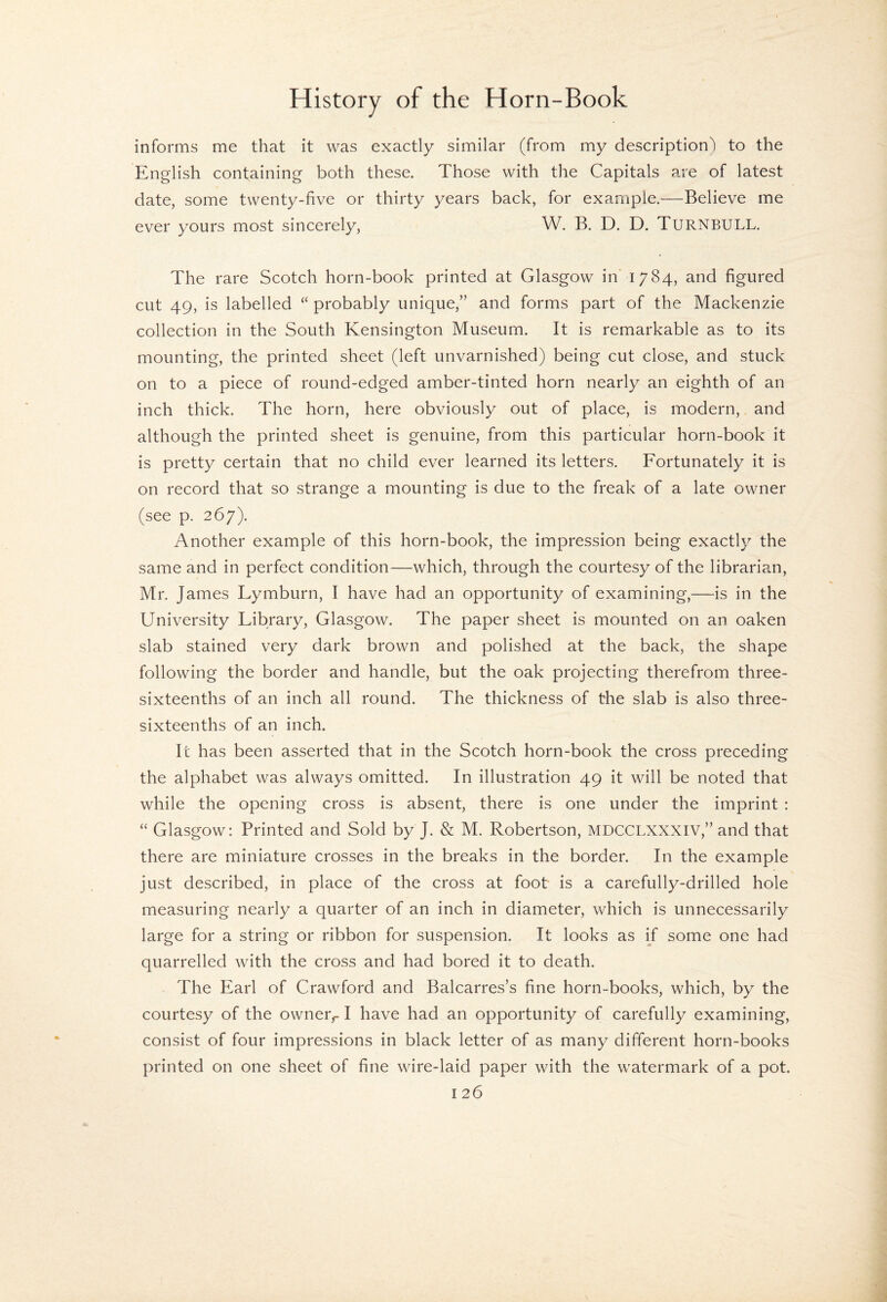 informs me that it was exactly similar (from my description) to the English containing both these. Those with the Capitals are of latest date, some twenty-five or thirty years back, for example.—Believe me ever yours most sincerely, W. B. D. D. Turnbull. The rare Scotch horn-book printed at Glasgow in 1784, and figured cut 49, is labelled “ probably unique,” and forms part of the Mackenzie collection in the South Kensington Museum. It is remarkable as to its mounting, the printed sheet (left unvarnished) being cut close, and stuck on to a piece of round-edged amber-tinted horn nearly an eighth of an inch thick. The horn, here obviously out of place, is modern, and although the printed sheet is genuine, from this particular horn-book it is pretty certain that no child ever learned its letters. Fortunately it is on record that so strange a mounting is due to the freak of a late owner (see p. 267). Another example of this horn-book, the impression being exactly the same and in perfect condition—which, through the courtesy of the librarian, Mr. James Lymburn, I have had an opportunity of examining,—is in the University Library, Glasgow. The paper sheet is mounted on an oaken slab stained very dark brown and polished at the back, the shape following the border and handle, but the oak projecting therefrom three- sixteenths of an inch all round. The thickness of the slab is also three- sixteenths of an inch. It has been asserted that in the Scotch horn-book the cross preceding the alphabet was always omitted. In illustration 49 it will be noted that while the opening cross is absent, there is one under the imprint ; “ Glasgow: Printed and Sold by J. & M. Robertson, MDCCLXXXIV,” and that there are miniature crosses in the breaks in the border. In the example just described, in place of the cross at foot is a carefully-drilled hole measuring nearly a quarter of an inch in diameter, which is unnecessarily large for a string or ribbon for suspension. It looks as if some one had quarrelled with the cross and had bored it to death. The Earl of Crawford and Balcarres’s fine horn-books, which, by the courtesy of the owner^ I have had an opportunity of carefully examining, consist of four impressions in black letter of as many different horn-books printed on one sheet of fine wire-laid paper with the watermark of a pot.