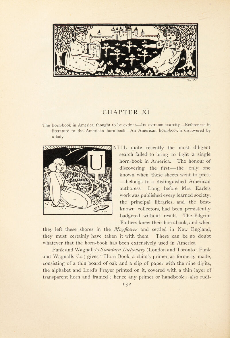 w/ CHAPTER XI The horn-book in America thought to be extinct—Its extreme scarcity—References in literature to the American horn-book—An American horn-book is discovered by a lady. NTIL quite recently the most diligent search failed to bring to light a single horn-book in America. The honour of discovering the first—the only one known when these sheets went to press —belongs to a distinguished American authoress. Long before Mrs. Earle’s work was published every learned society, the principal libraries, and the best- known collectors, had been persistently badgered without result. The Pilgrim Fathers knew their horn-book, and when they left these shores in the Mayflower and settled in New England, they must certainly have taken it with them. There can be no doubt whatever that the horn-book has been extensively used in America. Funk and Wagnalls’s Standard Dictionary (London and Toronto: Funk and Wagnalls Co.) gives “ Horn-Book, a child’s primer, as formerly made, consisting of a thin board of oak and a slip of paper with the nine digits, the alphabet and Lord’s Prayer printed on it, covered with a thin layer of transparent horn and framed ; hence any primer or handbook ; also rudi-