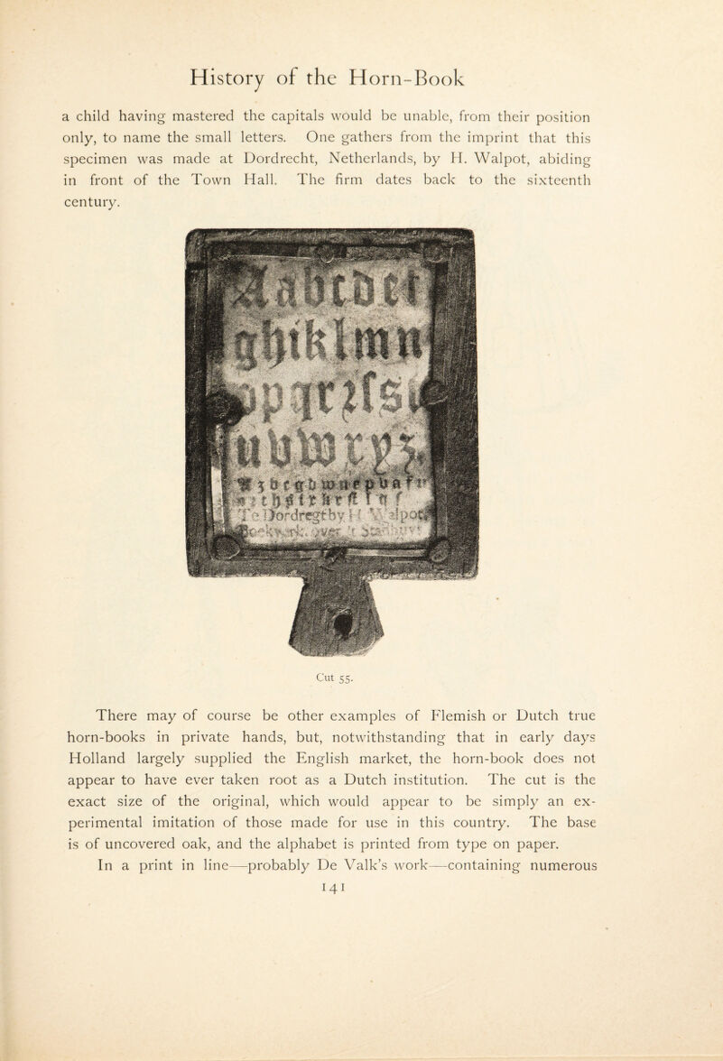 a child having mastered the capitals would be unable, from their position only, to name the small letters. One gathers from the imprint that this specimen was made at Dordrecht, Netherlands, by H. Walpot, abiding in front of the Town Hall. The firm dates back to the sixteenth century. Cut 55. There may of course be other examples of Flemish or Dutch true horn-books in private hands, but, notwithstanding that in early days Holland largely supplied the English market, the horn-book does not appear to have ever taken root as a Dutch institution. The cut is the exact size of the original, which would appear to be simply an ex¬ perimental imitation of those made for use in this country. The base is of uncovered oak, and the alphabet is printed from type on paper. In a print in line—probably De Valk’s work—containing numerous
