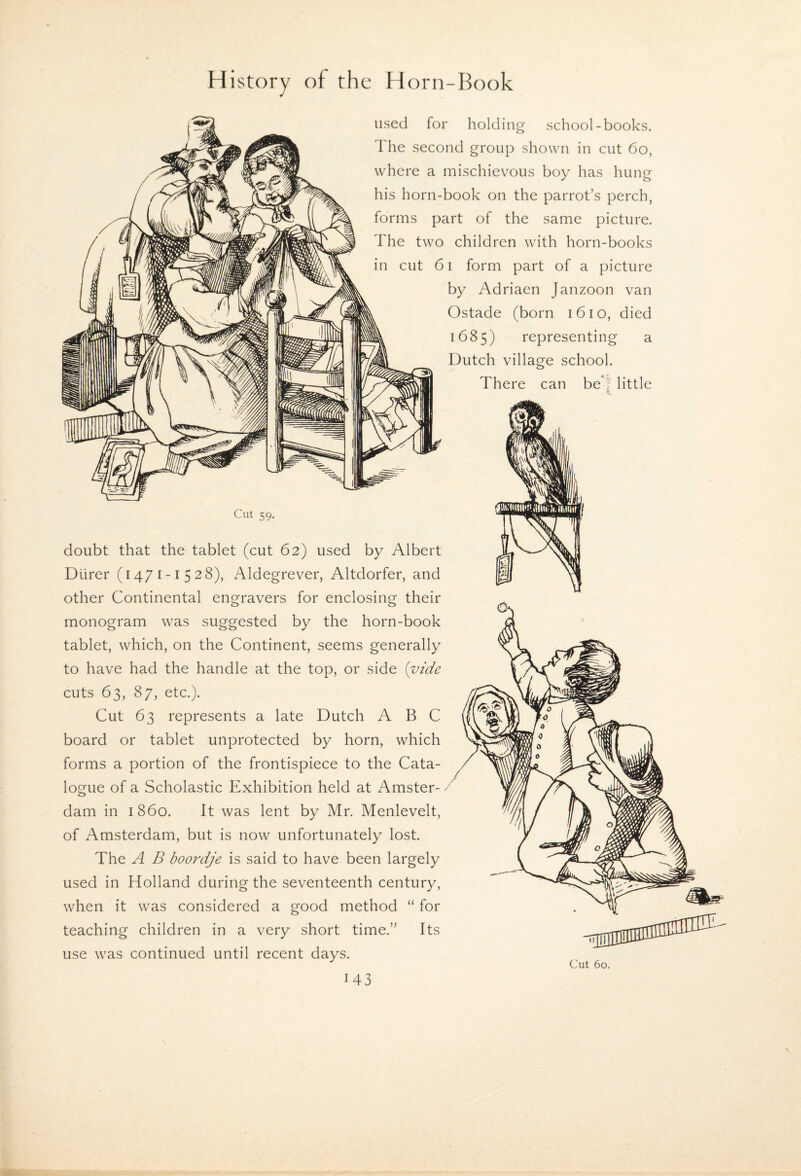 used for holding school-books. The second group shown in cut 6o, where a mischievous boy has hung his horn-book on the parrot’s perch, forms part of the same picture. The two children with horn-books in cut 61 form part of a picture by Adriaen Janzoon van Ostade (born i6io, died 1685) representing a Dutch village school. There can be'! little Cut 59. doubt that the tablet (cut 62) used by Albert Diirer (1471-1528), Aldegrever, Altdorfer, and other Continental engravers for enclosing their monogram was suggested by the horn-book tablet, which, on the Continent, seems generally to have had the handle at the top, or side {vide cuts 63, 87, etc.). Cut 63 represents a late Dutch ABC board or tablet unprotected by horn, which forms a portion of the frontispiece to the Cata¬ logue of a Scholastic Exhibition held at Amster¬ dam in i860. It was lent by Mr. Menlevelt, of Amsterdam, but is now unfortunately lost. The A B boordje is said to have been largely used in Holland during the seventeenth century, when it was considered a good method “ for teaching children in a very short time.” Its use was continued until recent days.