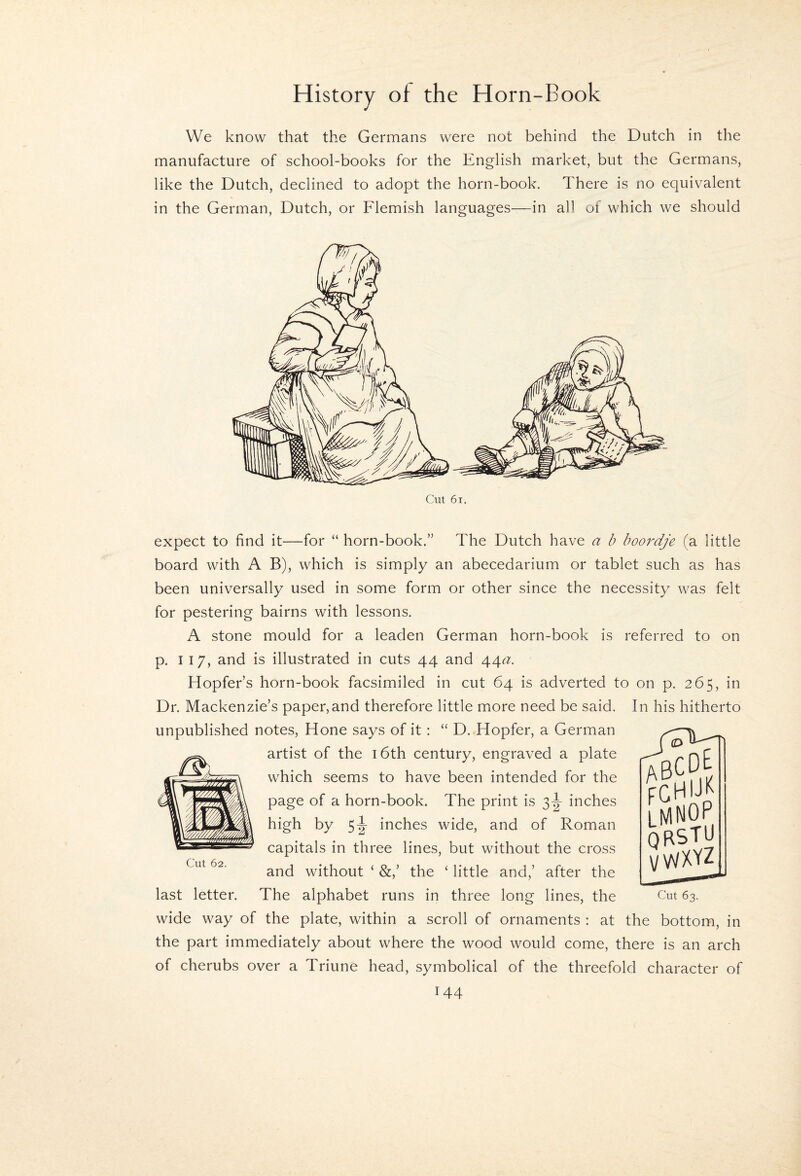 We know that the Germans were not behind the Dutch in the manufacture of school-books for the English market, but the Germans, like the Dutch, declined to adopt the horn-book. There is no equivalent in the German, Dutch, or Flemish languages—in a)1 of which we should Cut 6i. expect to find it—for “ horn-book.” The Dutch have a b hoordje (a little board with A B), which is simply an abecedarium or tablet such as has been universally used in some form or other since the necessity was felt for pestering bairns with lessons. A stone mould for a leaden German horn-book is referred to on p. I 17, and is illustrated in cuts 44 and 44c?. Hopfer’s horn-book facsimiled in cut 64 is adverted to on p. 265, in Dr. Mackenzie’s paper,and therefore little mmre need be said. In his hitherto unpublished notes. Hone says of it : “ D. Hopfer, a German artist of the i6th century, engraved a plate which seems to have been intended for the page of a horn-book. The print is 3^ inches high by 5|- inches wide, and of Roman capitals in three lines, but without the cross and without ‘ the ‘ little and,’ after the The alphabet runs in three long lines, the Cut 62. last letter. LMNOP UsTU VWXYZ Cut 63. wide way of the plate, within a scroll of ornaments : at the bottom, in the part immediately about where the wood would come, there is an arch of cherubs over a Triune head, symbolical of the threefold character of