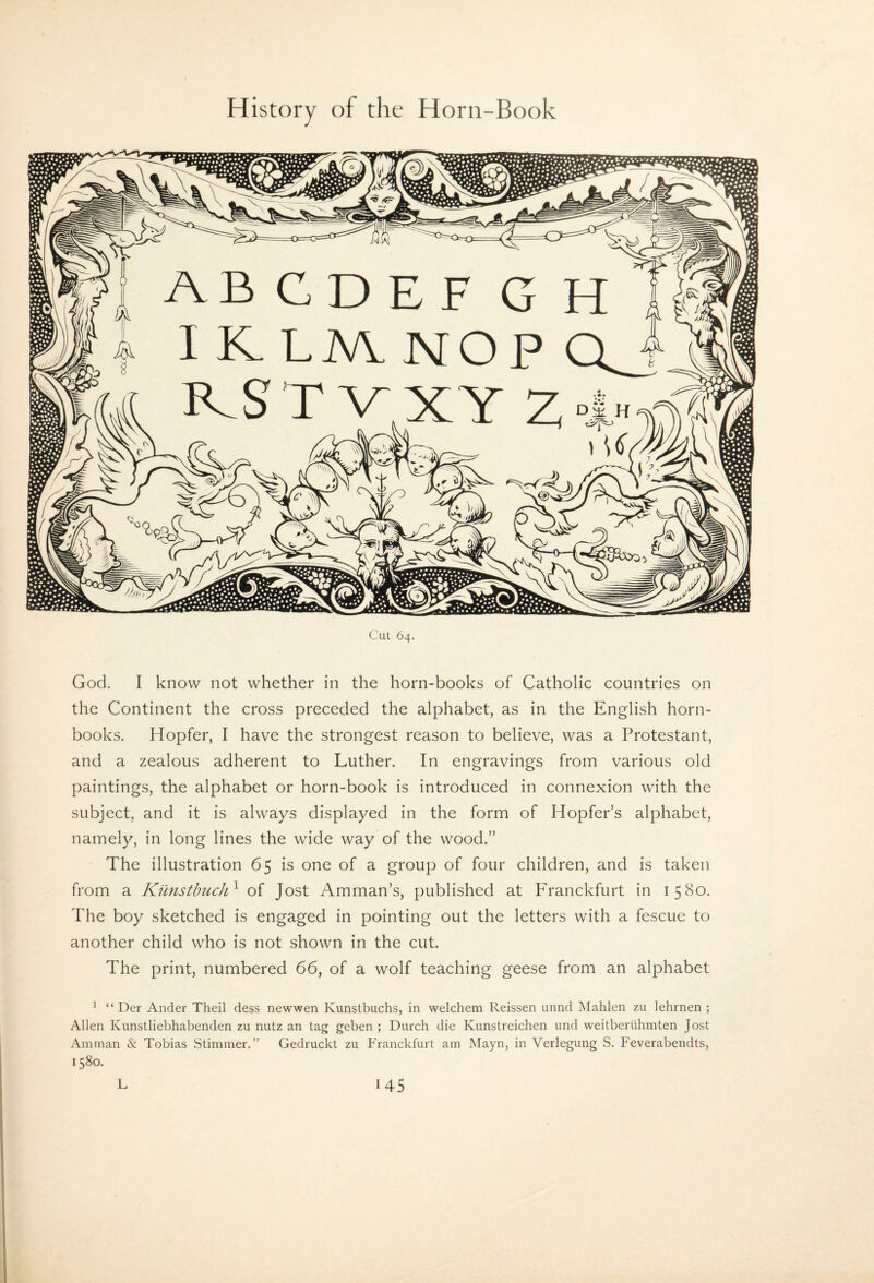 Cut 64. God. I know not whether in the horn-books of Catholic countries on the Continent the cross preceded the alphabet, as in the English horn¬ books. Hopfer, I have the strongest reason to believe, was a Protestant, and a zealous adherent to Luther. In engravings from various old paintings, the alphabet or horn-book is introduced in connexion with the subject, and it is always displayed in the form of Hopfer’s alphabet, namely, in long lines the wide way of the wood.” The illustration 65 is one of a group of four children, and is taken from a Kilnstbuch^ of Jost Amman’s, published at PTanckfurt in 1580. The boy sketched is engaged in pointing out the letters with a fescue to another child who is not shown in the cut. The print, numbered 66, of a wolf teaching geese from an alphabet ^ “ Der Ander Theil dess newwen Kunstbuchs, in welchem Reissen unnd Mahlen zu lehrnen ; Allen Kunstliebhabenden zu nutz an tag geben ; Durch die Kunstreichen und weitberiihmten Jost Amman & Tobias Stimmer. ” Gedruckt zu Franckfurt am Mayn, in Verlegung S. Feverabendts, 1580.