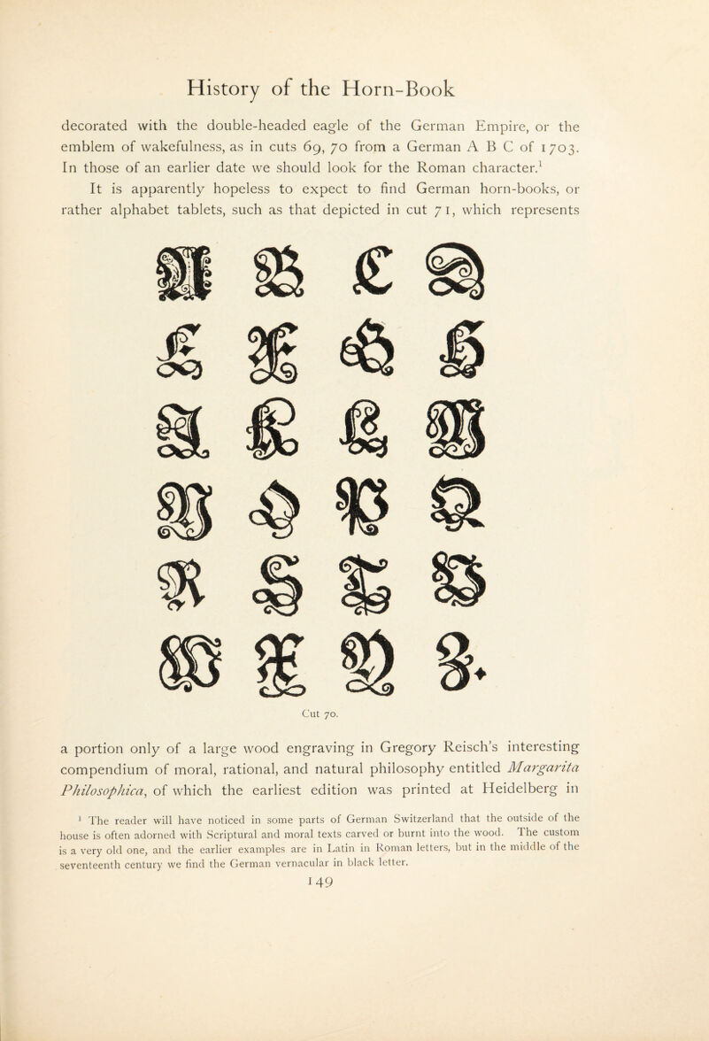 decorated with the double-headed eagle of the German Empire, or the emblem of wakefulness, as in cuts 69, 70 from a German A B C of 1703. In those of an earlier date we should look for the Roman character.^ It is apparently hopeless to expect to find German horn-books, or rather alphabet tablets, such as that depicted in cut 71, which represents Cut 70. a portion only of a large wood engraving in Gregory Reisch’s interesting compendium of moral, rational, and natural philosophy entitled Margarita PhilosopJiica, of which the earliest edition was printed at Heidelberg in ’ The reader will have noticed in some parts of German Switzerland that the outside of the house is often adorned with Scriptural and moral texts carved or burnt into the wood. The custom is a very old one, and the earlier examples are in Latin in Roman letters, but in the middle of the seventeenth century we find the German vernacular in black letter.