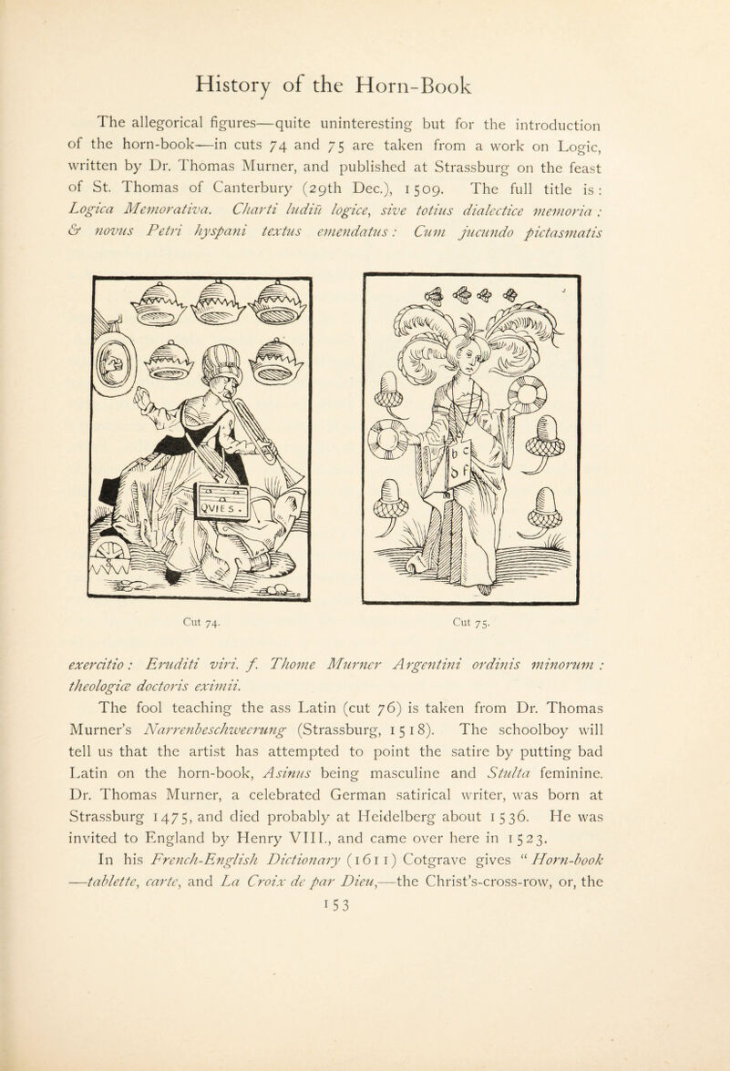 The allegorical figures—quite uninteresting but for the introduction of the horn-book—in cuts 74 and 75 are taken from a work on Logic, written by Dr. Thomas Murner, and published at Strassburg on the feast of St. Thomas of Canterbury (29th Dec.), 1509. The full title is: Logica Memorativa, CJiarti ludiu logice^ sive totius dialectice meDioria : & novus Petri hyspani textus eviendaUis: Cum juamdo pictasmatis Cut 74. Cut 75. exercitio: Eruditi viri. f. Thome Murner Argentini ordinis ^ninorum : theologice doctoris eximii. The fool teaching the ass Latin (cut 76) is taken from Dr. Thomas Murner’s Narrenbeschzveerung (Strassburg, 1518). The schoolboy will tell us that the artist has attempted to point the satire by putting bad Latin on the horn-book, Asinus being masculine and Stulta feminine. Dr. Thomas Murner, a celebrated German satirical writer, was born at Strassburg 1475, and died probably at Heidelberg about i 536. He was invited to England by Henry VIIL, and came over here in 1523. In his French-English Dictionary (1611) Cotgrave gives Horn-hook —tablette, cartc^ and La Croix de par Dieu^—the Christ’s-cross-row, or, the