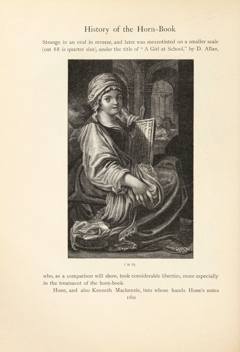 Strange in an oval in reverse, and later was mezzotinted on a smaller scale (cut 88 is quarter size), under the title of “ A Girl at School,” by D. Allan, Cut 87. who, as a comparison will show, took considerable liberties, more especially in the treatment of the horn-book. Hone, and also Kenneth Mackenzie, into whose hands Hone’s notes