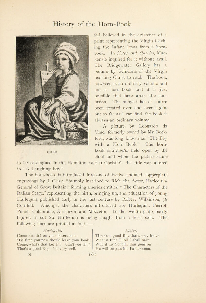 fell, believed in the existence of a print representing the Virgin teach¬ ing the Infant Jesus from a horn¬ book. In Notes mid Queries, Mac¬ kenzie inquired for it without avail. The Bridgewater Gallery has a picture by Schidone of the Virgin teaching Christ to read. The book, however, is an ordinary volume and not a horn-book, and it is just possible that here arose the con¬ fusion. The subject has of course been treated over and over again, but so far as I can find the book is always an ordinary volume. A picture by Leonardo da Vinci, formerly owned by Mr. Beck- ford, was long known as “ The Boy with a Horn-Book.’’ The horn¬ book is a tahella held open by the child, and when the picture came to be catalogued in the Hamilton sale at Christie’s, the title was altered to “ A Laughing Boy.” The horn-book is introduced into one of twelve undated copperplate engravings by J. Clark, “humbly inscribed to Rich the Actor, Harlequin- General of Great Britain,” forming a series entitled “ The Characters of the Italian Stage,” representing the birth, bringing up, and education of young Harlequin, published early in the last century by Robert Wilkinson, 58 Cornhill. Amongst the characters introduced are Harlequin, Pierrot, Punch, Columbine, Almanzor, and Mezzetin. In the twelfth plate, partly figured in cut 89, Harlequin is being taught from a horn-book. The following lines are printed at foot :— Harlequin. Come Sirrah ! on your letters look Tis time you now should learn your book Come, what’s that Letter ? Can’t you tell ? That’s a good Boy—’tis very well. I Doctor. There’s a good Boy that’s very brave What a Fine Pupil I shall have Why if my Scholar thus goes on He will surpass his Father soon. I M