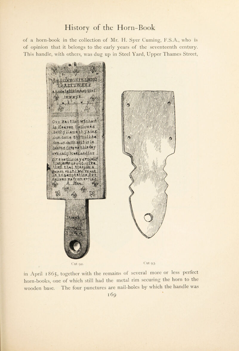 of a horn-book in the collection of Mr. H. Syer Cuming, F.S.A., who is of opinion that it belongs to the early years of the seventeenth century. This handle, with others, was dug up in Steel Yard, Upper Thames Street, Ciut 92. Cut 93. in April 1865, together with the remains of several more or less perfect horn-books, one of which still had the metal rim securing the horn to the wooden base. The four punctures are nail-holes by which the handle was