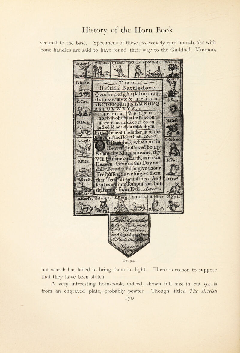 secured to the base. Specimens of these excessively rare horn-books with bone handles are said to have found their way to the Guildhall Museum, Bidtifii Battleddre. •LUI.|U«»|HII • »—g i ^pAabed el y k 1 mnopq^ oh ul> acer jc ocuc caceei co rn ;i<i id od u<i did^di dodu hi fj^^anie ofliiel^dier ^ ol j^yoftheno]y01ioft.,^^;g2£^ avtin IVIli jswi Hea^i r Gb!?tis this Baj p tf dadyBreaiJlI^jd lin^iye wsour frxyfplbe^S^eforgrv:^ them ' fiutt m4 Cut 94- but search has failed to bring them to light. There is reason to suppose that they have been stolen. A very interesting horn-book, indeed, shown full size in cut 94, is from an engraved plate, probably pewter. Though titled T/ie British