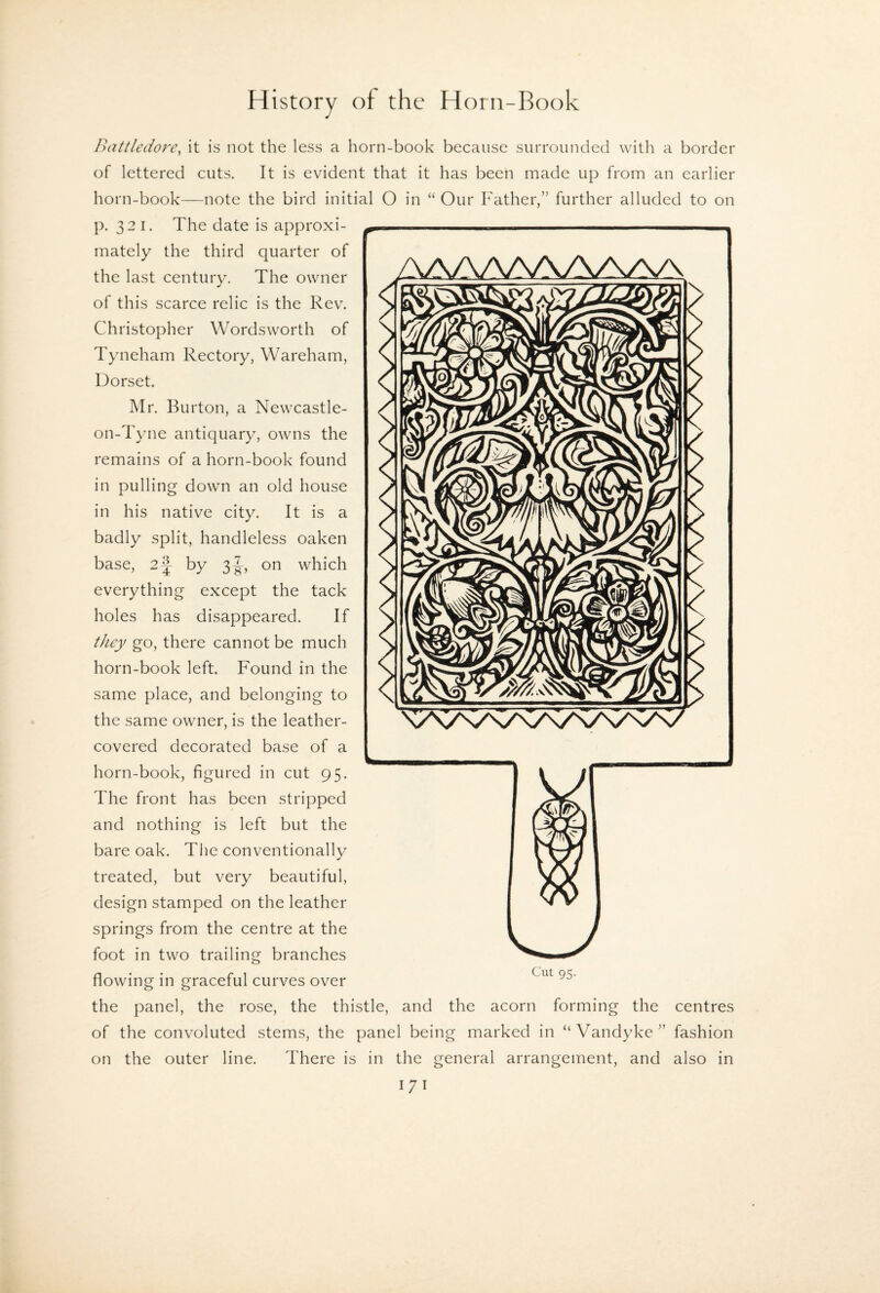 Battledore^ it is not the less a horn-book because surrounded with a border of lettered cuts. It is evident that it has been made up from an earlier horn-book—note the bird initial O in “ Our h'ather,” further alluded to on p. 321. The date is approxi¬ mately the third quarter of the last century. The owner of this scarce relic is the Rev. Christopher Wordsworth of Tyneham Rectory, Wareham, Dorset. Mr. Burton, a Newcastle- on-Tyne antiquary, owns the remains of a horn-book found in pulling down an old house in his native city. It is a badly split, handleless oaken base, 2-J by 3|-, on which everything except the tack holes has disappeared. If they go, there cannot be much horn-book left. Found in the same place, and belonging to the same owner, is the leather- covered decorated base of a horn-book, figured in cut 95. The front has been stripped and nothing is left but the bare oak. The conventionally treated, but very beautiful, design stamped on the leather springs from the centre at the foot in two trailing branches flowing in graceful curves over Cut 95. the panel, the rose, the thistle, and the acorn forming the centres of the convoluted stems, the panel being marked in “ Vandyke'’ fashion on the outer line. There is in the general arrangement, and also in