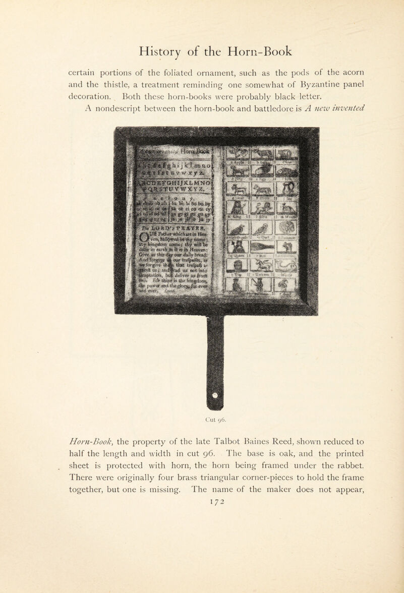certain portions of the foliated ornament, such as the pods of the acorn and the thistle, a treatment reminding one somewhat of Byzantine panel decoration. ^ Both these horn-books were probably black letter. A nondescript between the horn-book and battledore is A iieiv invented Cut 96. Horn-Book, the property of the late Talbot Baines Reed, shown reduced to half the length and width in cut 96. The base is oak, and the printed sheet is protected with horn, the horn being framed under the rabbet. There were originally four brass triangular corner-pieces to hold the frame together, but one is missing. The name of the maker does not appear,