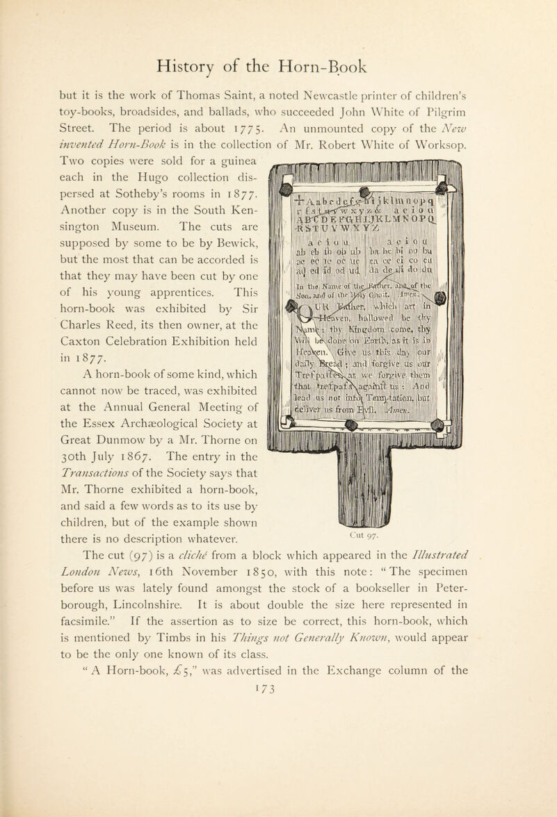 but it is the work of Thomas Saint, a noted Newcastle printer of children’s toy-books, broadsides, and ballads, who succeeded John White of Pilgrim Street. The period is about 1775- An unmounted copy of the Nezv hivezited Horn-Book is in the collection of Mr. Robert White of Worksop. Two copies were sold for a guinea each in the Hugo collection dis¬ persed at Sotheby’s rooms in 1877. Another copy is in the South Ken¬ sington Museum. The cuts are supposed by some to be by Bewick, but the most that can be accorded is that they may have been cut by one of his young apprentices. This horn-book was exhibited by Sir Charles Reed, its then owner, at the Caxton Celebration Exhibition held in 1 877. A horn-book of some kind, which cannot now be traced, was exhibited at the Annual General Meeting of the Essex Archaeological Society at Great Dunmow by a Mr. Thorne on 30th July 1867. The entry in the Transactions of the Society says that Mr. Thorne exhibited a horn-book, and said a few words as to its use by children, but of the example shown there is no description whatever. The cut (97) is a cliche from a block which appeared in the Ilhistrated London Nezos, 16th November 1850, with this note; “The specimen before us was lately found amongst the stock of a bookseller in Peter¬ borough, Lincolnshire. It is about double the size here represented in facsimile.” If the assertion as to size be correct, this horn-book, which is mentioned by Timbs in his Thmgs not Generally Knozvn, would appear to be the only one known of its class. “ A Horn-book, i^5,” was advertised in the Exchange column of the Cut 97.
