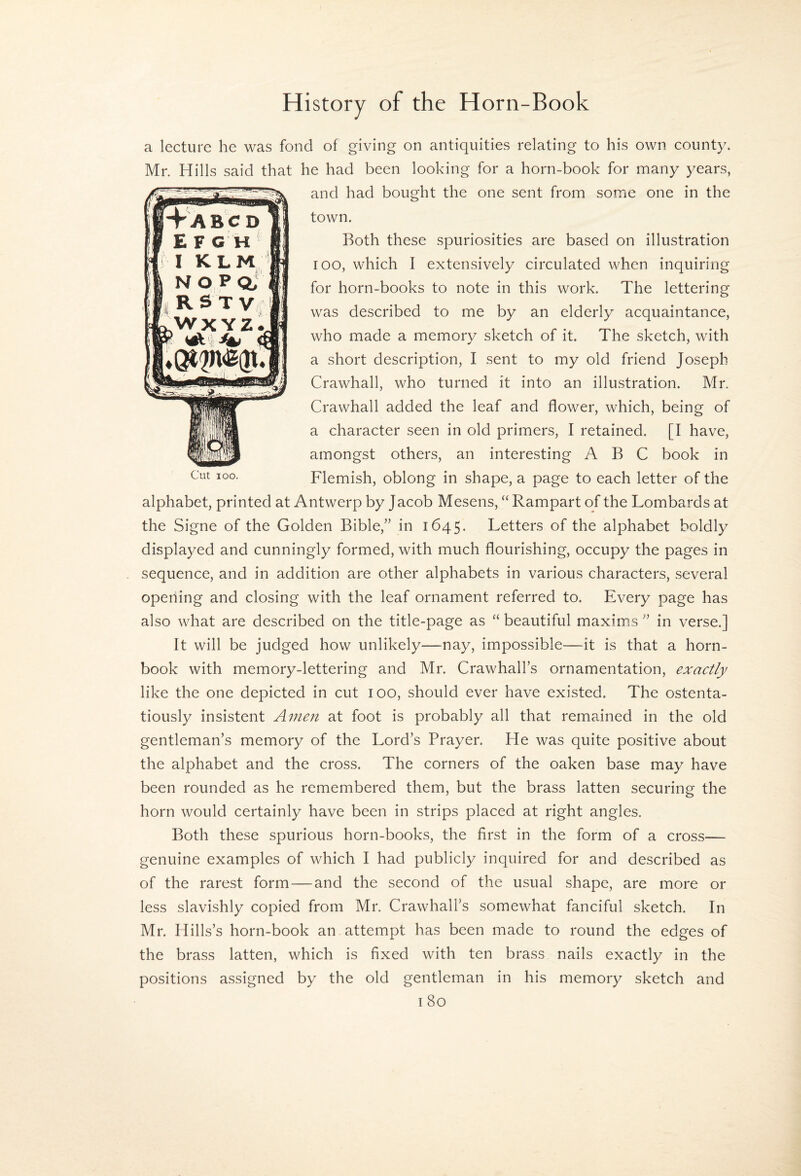 a lecture he was fond of giving on antiquities relating to his own county. Mr. Hills said that he had been looking for a horn-book for many years, and had bought the one sent from some one in the town. Both these spuriosities are based on illustration TOO, which I extensively circulated when inquiring for horn-books to note in this work. The lettering was described to me by an elderly acquaintance, who made a memory sketch of it. The sketch, with a short description, I sent to my old friend Joseph Crawhall, who turned it into an illustration. Mr. Crawhall added the leaf and flower, which, being of a character seen in old primers, I retained. [I have, amongst others, an interesting ABC book in Flemish, oblong in shape, a page to each letter of the alphabet, printed at Antwerp by Jacob Mesens, “ Rampart of the Lombards at the Signe of the Golden Bible,” in 1645. Letters of the alphabet boldly displayed and cunningly formed, with much flourishing, occupy the pages in sequence, and in addition are other alphabets in various characters, several opening and closing with the leaf ornament referred to. Every page has also what are described on the title-page as “ beautiful maxims ” in verse.] It will be judged how unlikely—nay, impossible—it is that a horn¬ book with memory-lettering and Mr. Crawhall’s ornamentation, exactly like the one depicted in cut 100, should ever have existed. The ostenta¬ tiously insistent Amen at foot is probably all that remained in the old gentleman’s memory of the Lord’s Prayer. He was quite positive about the alphabet and the cross. The corners of the oaken base may have been rounded as he remembered them, but the brass latten securing the horn would certainly have been in strips placed at right angles. Both these spurious horn-books, the first in the form of a cross— genuine examples of which I had publicly inquired for and described as of the rarest form—and the second of the usual shape, are more or less slavishly copied from Mr. Crawhall’s somewhat fanciful sketch. In Mr. Hills’s horn-book an attempt has been made to round the edges of the brass latten, which is fixed with ten brass nails exactly in the positions assigned by the old gentleman in his memory sketch and I 80 Cut 100.