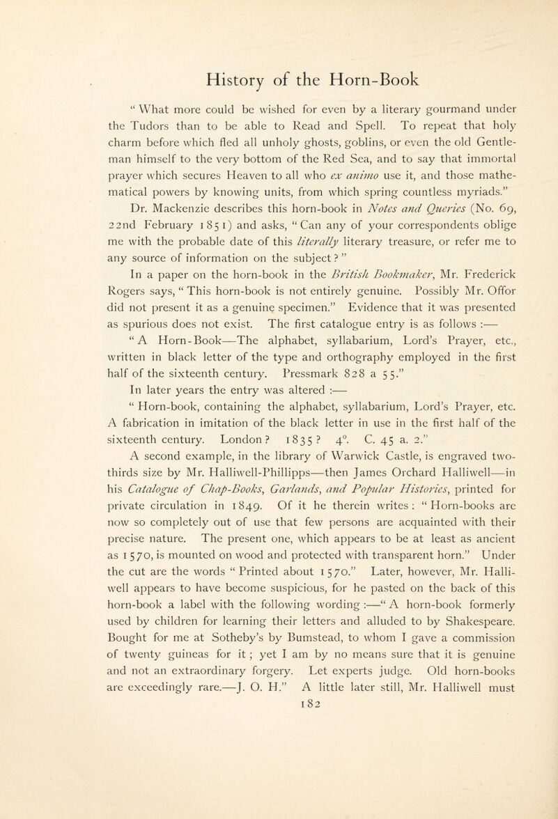 “ What more could be wished for even by a literary gourmand under the Tudors than to be able to Read and Spell. To repeat that holy charm before which fled all unholy ghosts, goblins, or even the old Gentle¬ man himself to the very bottom of the Red Sea, and to say that immortal prayer which secures Heaven to all who ex aninio use it, and those mathe¬ matical powers by knowing units, from which spring countless myriads.” Dr. Mackenzie describes this horn-book in Notes and Queries (No. 69, 22nd February 1851) and asks, “Can any of your correspondents oblige me with the probable date of this literally literary treasure, or refer me to any source of information on the subject ? ” In a paper on the horn-book in the British Bookmaker^ Mr. Frederick Rogers says, “ This horn-book is not entirely genuine. Possibly Mr. Offor did not present it as a genuine specimen.” Evidence that it was presented as spurious does not exist. The first catalogue entry is as follows :— “A Horn-Book—The alphabet, syllabarium. Lord’s Prayer, etc,, written in black letter of the type and orthography employed in the first half of the sixteenth century. Pressmark 828 a 55.” In later years the entry was altered ;— “ Horn-book, containing the alphabet, syllabarium. Lord’s Prayer, etc. A fabrication in imitation of the black letter in use in the first half of the sixteenth century. London? 1835? 4°. C. 45 a. 2.” A second example, in the library of Warwick Castle, is engraved two- thirds size by Mr. Halliwell-Phillipps—then James Orchard Halliwell—in his Catalogtie of Chap-Books^ Garlands^ and Poptdar Histories^ printed for private circulation in 1849. Of it he therein writes: “Horn-books are now so completely out of use that few persons are acquainted with their precise nature. The present one, which appears to be at least as ancient as I 570, is mounted on wood and protected with transparent horn.” Under the cut are the words “Printed about 1570.” Later, however, Mr. Halli¬ well appears to have become suspicious, for he pasted on the back of this horn-book a label with the following wording :—“ A horn-book formerly used by children for learning their letters and alluded to by Shakespeare. Bought for me at Sotheby’s by Bumstead, to whom I gave a commission of twenty guineas for it ; yet I am by no means sure that it is genuine and not an extraordinary forgery. Let experts judge. Old horn-books are exceedingly rare.—J. O. H.” A little later still, Mr. Halliwell must