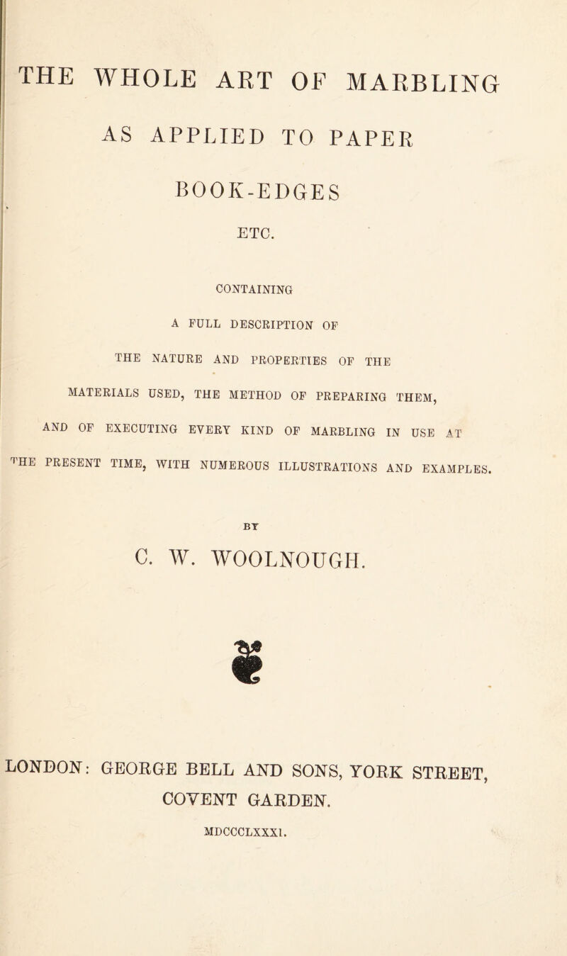 AS APPLIED TO PAPER BOOK-EDGES ETC. CONTAINING A FULL DESCRIPTION OF THE NATURE AND PROPERTIES OF THE MATERIALS USED, THE METHOD OF PREPARING THEM, AND OF EXECUTING EVERY KIND OF MARBLING IN USE AT THE PRESENT TIME, WITH NUMEROUS ILLUSTRATIONS AND EXAMPLES. BY C. W. WOOLNOUGH. LONBON: GEOKGE BELL AND SONS, YORK STREET, COVENT GARDEN. MDCCCLXXXl.